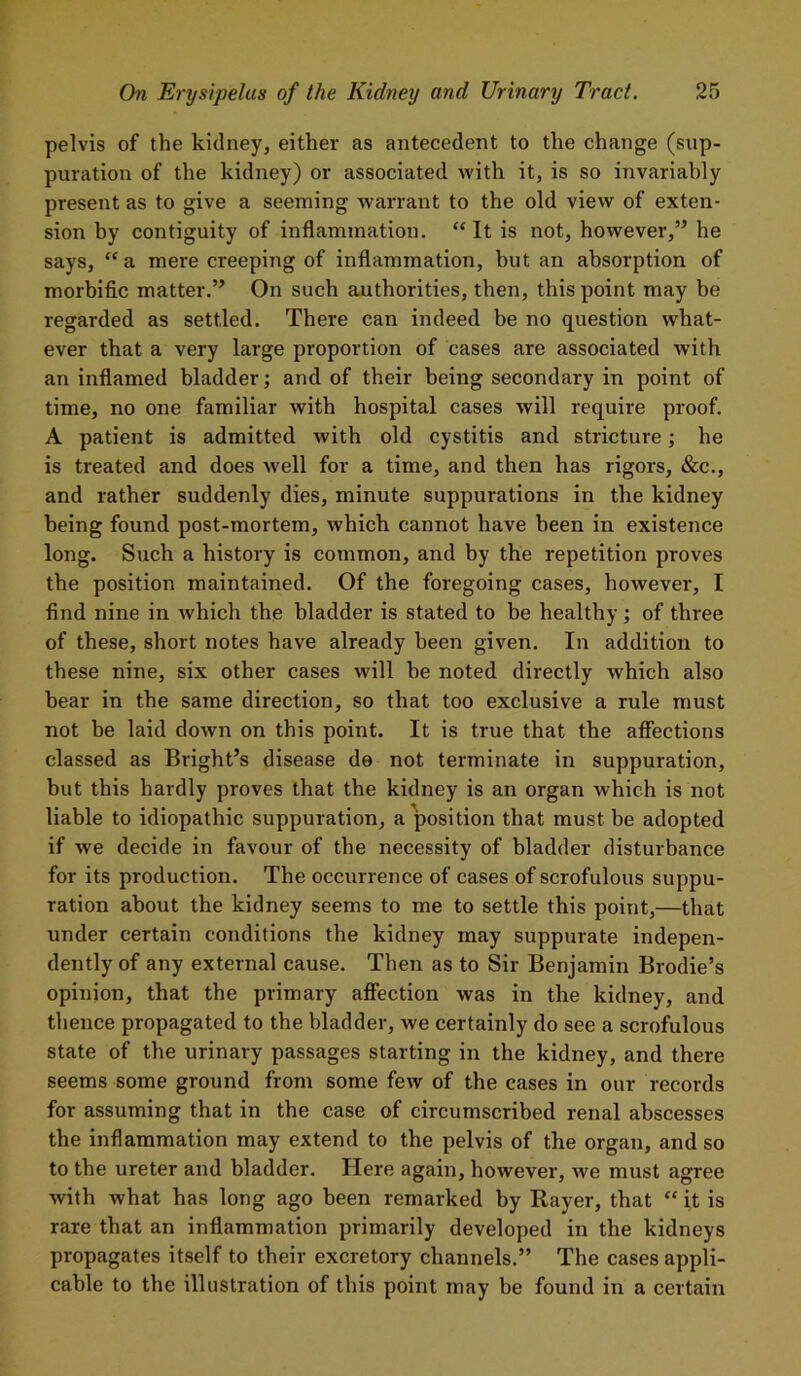 pelvis of the kidney, either as antecedent to the change (sup- puration of the kidney) or associated with it, is so invariably present as to give a seeming warrant to the old view of exten- sion by contiguity of inflammation. “ It is not, however,” he says, “a mere creeping of inflammation, hut an absorption of morbific matter.” On such authorities, then, this point may be regarded as settled. There can indeed be no question what- ever that a very large proportion of cases are associated with an inflamed bladder; and of their being secondary in point of time, no one familiar with hospital cases will require proof. A patient is admitted with old cystitis and stricture; he is treated and does well for a time, and then has rigors, &c., and rather suddenly dies, minute suppurations in the kidney being found post-mortem, which cannot have been in existence long. Such a history is common, and by the repetition proves the position maintained. Of the foregoing cases, however, I find nine in which the bladder is stated to be healthy; of three of these, short notes have already been given. In addition to these nine, six other cases will he noted directly which also bear in the same direction, so that too exclusive a rule must not be laid down on this point. It is true that the affections classed as Bright’s disease de not terminate in suppuration, but this hardly proves that the kidney is an organ which is not liable to idiopathic suppuration, a position that must be adopted if we decide in favour of the necessity of bladder disturbance for its production. The occurrence of cases of scrofulous suppu- ration about the kidney seems to me to settle this point,—that under certain conditions the kidney may suppurate indepen- dently of any external cause. Then as to Sir Benjamin Brodie’s opinion, that the primary affection was in the kidney, and thence propagated to the bladder, we certainly do see a scrofulous state of the urinary passages starting in the kidney, and there seems some ground from some few of the cases in our records for assuming that in the case of circumscribed renal abscesses the inflammation may extend to the pelvis of the organ, and so to the ureter and bladder. Here again, however, we must agree with what has long ago been remarked by Rayer, that “ it is rare that an inflammation primarily developed in the kidneys propagates itself to their excretory channels.” The cases appli- cable to the illustration of this point may be found in a certain