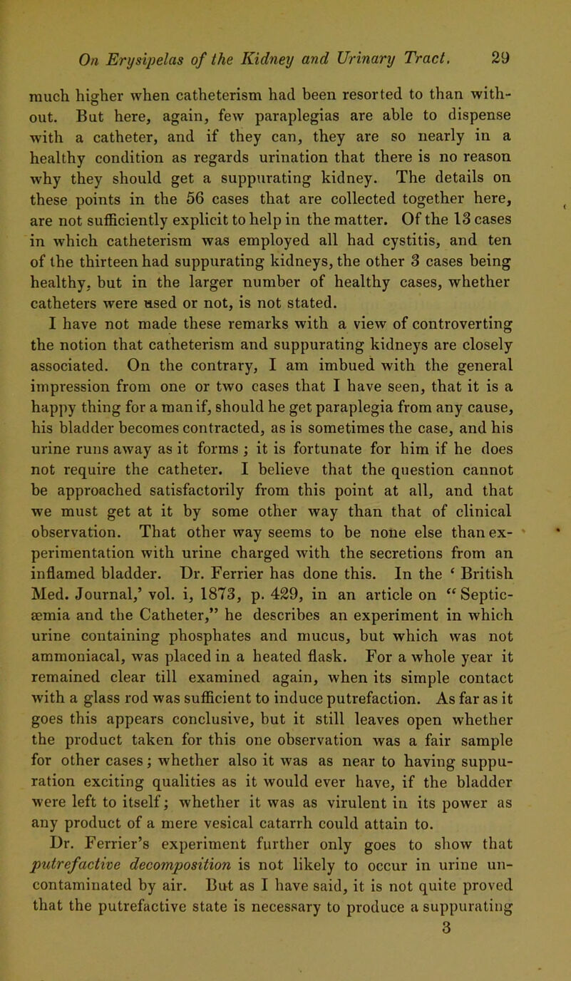 much higher when catheterism had been resorted to than with- out. But here, again, few paraplegias are able to dispense with a catheter, and if they can, they are so nearly in a healthy condition as regards urination that there is no reason why they should get a suppurating kidney. The details on these points in the 56 cases that are collected together here, are not sufficiently explicit to help in the matter. Of the 13 cases in which catheterism was employed all had cystitis, and ten of the thirteen had suppurating kidneys, the other 3 cases being healthy, but in the larger number of healthy cases, whether catheters were used or not, is not stated. I have not made these remarks with a view of controverting the notion that catheterism and suppurating kidneys are closely associated. On the contrary, I am imbued with the general impression from one or two cases that I have seen, that it is a happy thing for a man if, should he get paraplegia from any cause, his bladder becomes contracted, as is sometimes the case, and his urine runs away as it forms ; it is fortunate for him if he does not require the catheter. I believe that the question cannot be approached satisfactorily from this point at all, and that we must get at it by some other way than that of clinical observation. That other way seems to be none else than ex- perimentation with urine charged with the secretions from an inflamed bladder. Dr. Ferrier has done this. In the ‘ British Med. Journal,’ vol. i, 1873, p. 429, in an article on “Septic- aemia and the Catheter,” he describes an experiment in which urine containing phosphates and mucus, but which was not ammoniacal, was placed in a heated flask. For a whole year it remained clear till examined again, when its simple contact with a glass rod was sufficient to induce putrefaction. As far as it goes this appears conclusive, but it still leaves open whether the product taken for this one observation was a fair sample for other cases; whether also it was as near to having suppu- ration exciting qualities as it would ever have, if the bladder were left to itself; whether it was as virulent in its power as any product of a mere vesical catarrh could attain to. Dr. Ferrier’s experiment further only goes to show that putrefactive decomposition is not likely to occur in urine un- contaminated by air. But as I have said, it is not quite proved that the putrefactive state is necessary to produce a suppurating 3
