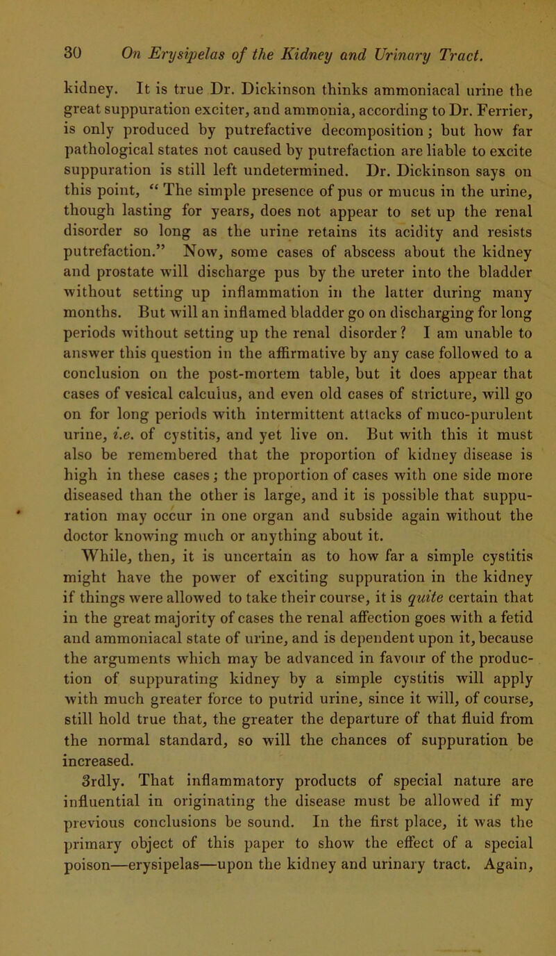 kidney. It is true Dr. Dickinson thinks ammoniacal urine the great suppuration exciter, and ammonia, according to Dr. Ferrier, is only produced by putrefactive decomposition; but how far pathological states not caused by putrefaction are liable to excite suppuration is still left undetermined. Dr. Dickinson says on this point, “ The simple presence of pus or mucus in the urine, though lasting for years, does not appear to set up the renal disorder so long as the urine retains its acidity and resists putrefaction.” Now, some cases of abscess about the kidney and prostate will discharge pus by the ureter into the bladder without setting up inflammation in the latter during many months. But w ill an inflamed bladder go on discharging for long periods without setting up the renal disorder ? I am unable to answer this question in the affirmative by any case followed to a conclusion on the post-mortem table, but it does appear that cases of vesical calculus, and even old cases of stricture, will go on for long periods with intermittent attacks of muco-purulent urine, i.e. of cystitis, and yet live on. But with this it must also be remembered that the proportion of kidney disease is high in these cases; the proportion of cases with one side more diseased than the other is large, and it is possible that suppu- ration may occur in one organ and subside again without the doctor knowing much or anything about it. While, then, it is uncertain as to how far a simple cystitis might have the power of exciting suppuration in the kidney if things were allowed to take their course, it is quite certain that in the great majority of cases the renal affection goes with a fetid and ammoniacal state of urine, and is dependent upon it, because the arguments which may be advanced in favour of the produc- tion of suppurating kidney by a simple cystitis will apply with much greater force to putrid urine, since it will, of course, still hold true that, the greater the departure of that fluid from the normal standard, so will the chances of suppuration be increased. 3rdly. That inflammatory products of special nature are influential in originating the disease must be allowed if my previous conclusions be sound. In the first place, it was the primary object of this paper to show the effect of a special poison—erysipelas—upon the kidney and urinary tract. Again,