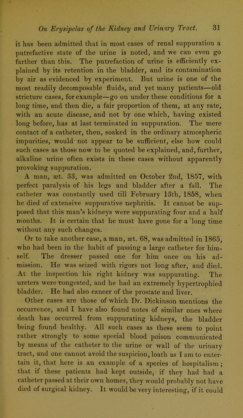 it has been admitted that in most cases of renal suppuration a putrefactive state of the urine is noted, and we can even go farther than this. The putrefaction of urine is efficiently ex- plained by its retention in the bladder, and its contamination by air as evidenced by experiment. But urine is one of the most readily decomposable fluids, and yet many patients—old stricture cases, for example—go on under these conditions for a long time, and then die, a fair proportion of them, at any rate, Avith an acute disease, and not by one which, having existed long before, has at last terminated in suppuration. The mere contact of a catheter, then, soaked in the ordinary atmospheric impurities, would not appear to be sufficient, else how could such cases as those now to be quoted be explained, and, further, alkaline urine often exists in these cases without apparently provoking suppuration. A man, set. 33, Avas admitted on October 2nd, 1857, Avith perfect paralysis of his legs and bladder after a fall. The catheter was constantly used till February 13th, 1858, Avhen he died of extensive suppurative nephritis. It cannot be sup- posed that this man’s kidneys Avere suppurating four and a half months. It is certain that he must have gone for a long time without any such changes. Or to take another case, a man, set. 68, Avas admitted in 1865, Avho had been in the habit of passing a large catheter for him- self. The dresser passed one for him once on his ad- mission. He Avas seized Avith rigors not long after, and died. At the inspection his right kidney Avas suppurating. The ureters Avere -congested, and he had an extremely hypertrophied bladder. He had also cancer of the prostate and liver. Other cases are those of which Dr. Dickinson mentions the occurrence, and I have also found notes of similar ones where death has occurred from suppurating kidneys, the bladder being found healthy. All such cases as these seem to point rather strongly to some special blood poison communicated by means of the catheter to the urine or Avail of the urinary tract, and one cannot avoid the suspicion, loath as I am to enter- tain it, that here is an example of a species of hospitalism; that if these patients had kept outside, if they had had a catheter passed at their own homes, they would probably not have died of surgical kidney. It would be very interesting, if it could