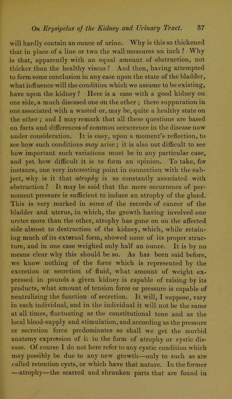 •will hardly contain an ounce of urine. Why is this so thickened that in place of a line or two the wall measures an inch ? Why is that, apparently with an equal amount of obstruction, not thicker than the healthy viscus ? And then, having attempted to form some conclusion in any case upon the state of the bladder, what influence will the condition which we assume to be existing, have upon the kidney ? Here is a case with a good kidney on one side, a much diseased one on the other ; there suppuration in one associated with a wasted or, may be, quite a healthy state on the other; and I may remark that all these questions are based on facts and differences of common occurrence in the disease now under consideration. It is easy, upon a moment’s reflection, to see how such conditions may arise; it is also not difficult to see how important such variations must be in any particular case, and yet how difficult it is to form an opinion. To take, for instance, one very interesting point in connection with the sub- ject, why is it that atrophy is so constantly associated with obstruction ? It may be said that the mere occurrence of per- manent pressure is sufficient to induce an atrophy of the gland. This is very marked in some of the records of cancer of the bladder and uterus, in which, the growth having involved one ureter more than the other, atrophy has gone on on the affected side almost to destruction of the kidney, which, while retain- ing much of its external form, showed none of its proper struc- ture, and in one case weighed only half an ounce. It is by no means clear why this should be so. As has been said before, we know nothing of the force which is represented by the excretion or secretiou of fluid, what amount of weight ex- pressed in pounds a given kidney is capable of raising by its products, what amount of tension force or pressure is capable of neutralizing the function of secretion. It will, I suppose, vary in each individual, and in the individual it will not be the same at all times, fluctuating as the constitutional tone and as the local blood-supply and stimulation, and according as the pressure or secretion force predominates so shall we get the morbid anatomy expression of it in the form of atrophy or cystic dis- ease. Of course I do not here refer to any cystic condition which may possibly be due to any new growth—only to such as are called retention cysts, or which have that nature. In the former ■—atrophy—the scarred and shrunken parts that are found in