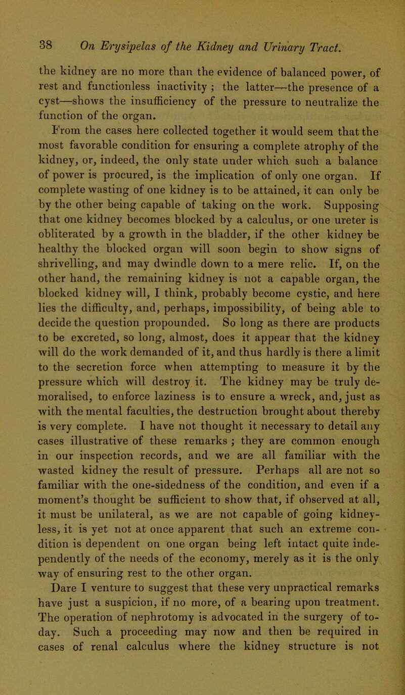 the kidney are no more than the evidence of balanced power, of rest and functionless inactivity ; the latter—the presence of a cyst—shows the insufficiency of the pressure to neutralize the function of the organ. From the cases here collected together it would seem that the most favorable condition for ensuring a complete atrophy of the kidney, or, indeed, the only state under which such a balance of power is procured, is the implication of only one organ. If complete wasting of one kidney is to be attained, it can only be by the other being capable of taking on the work. Supposing that one kidney becomes blocked by a calculus, or one ureter is obliterated by a growth in the bladder, if the other kidney be healthy the blocked organ will soon begin to show signs of shrivelling, and may dwindle down to a mere relic. If, on the other hand, the remaining kidney is not a capable organ, the blocked kidney will, I think, probably become cystic, and here lies the difficulty, and, perhaps, impossibility, of being able to decide the question propounded. So long as there are products to be excreted, so long, almost, does it appear that the kidney will do the work demanded of it, and thus hardly is there a limit to the secretion force when attempting to measure it by the pressure which will destroy it. The kidney may be truly de- moralised, to enforce laziness is to ensure a wreck, and, just as with the mental faculties, the destruction brought about thereby is very complete. I have not thought it necessary to detail any cases illustrative of these remarks ; they are common enough in our inspection records, and we are all familiar with the wasted kidney the result of pressure. Perhaps all are not so familiar with the one-sidedness of the condition, and even if a moment’s thought be sufficient to show that, if observed at all, it must be unilateral, as we are not capable of going kidney- less, it is yet not at once apparent that such an extreme con- dition is dependent on one organ being left intact quite inde- pendently of the needs of the economy, merely as it is the only way of ensuring rest to the other organ. Dare I venture to suggest that these very unpractical remarks have just a suspicion, if no more, of a bearing upon treatment. The operation of nephrotomy is advocated in the surgery of to- day. Such a proceeding may now and then be required in cases of renal calculus where the kidney structure is not