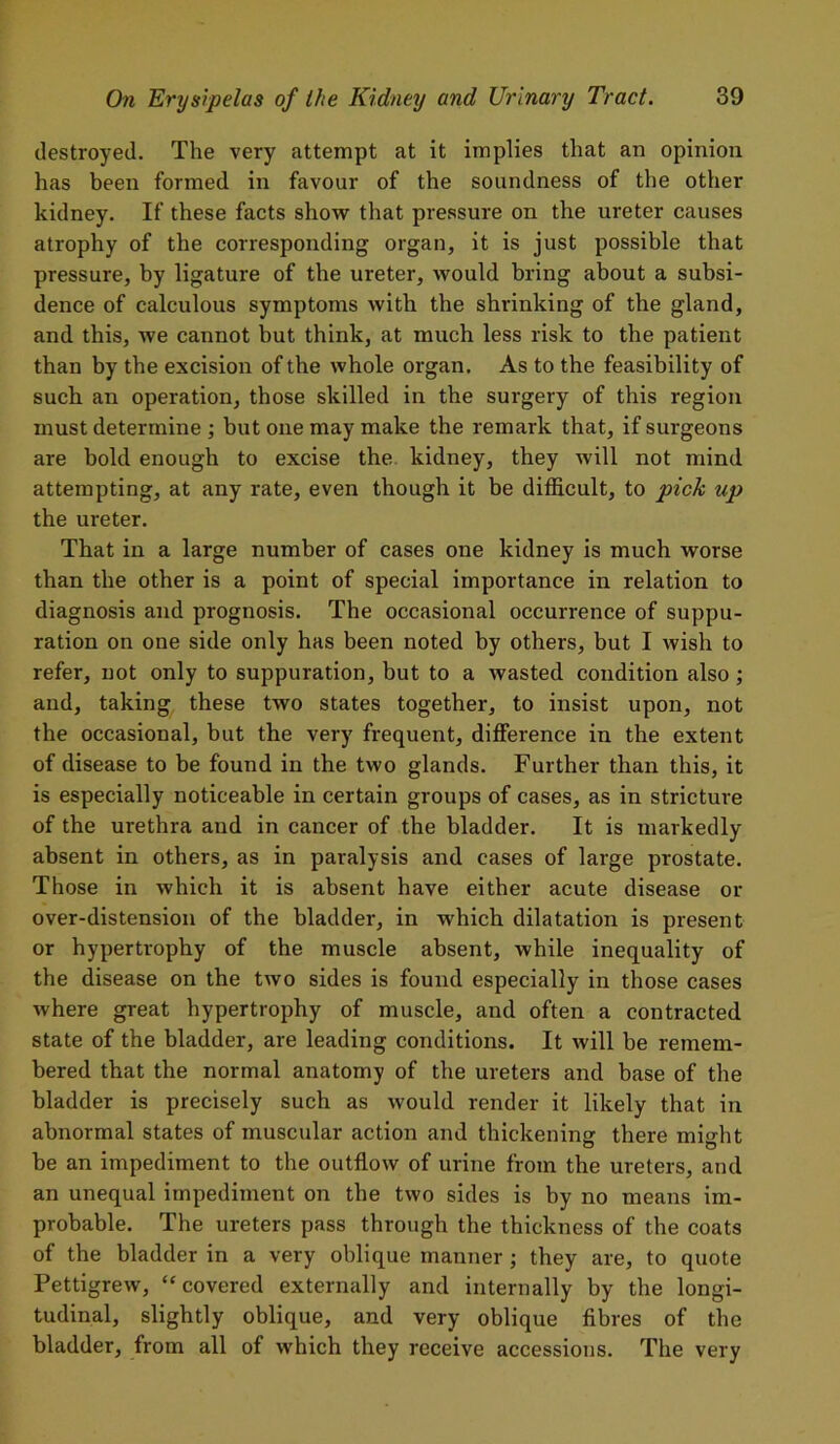 destroyed. The very attempt at it implies that an opinion has been formed in favour of the soundness of the other kidney. If these facts show that pressure on the ureter causes atrophy of the corresponding organ, it is just possible that pressure, by ligature of the ureter, would bring about a subsi- dence of calculous symptoms with the shrinking of the gland, and this, we cannot but think, at much less risk to the patient than by the excision of the whole organ. As to the feasibility of such an operation, those skilled in the surgery of this region must determine ; but one may make the remark that, if surgeons are bold enough to excise the kidney, they will not mind attempting, at any rate, even though it be difficult, to pick up the ureter. That in a large number of cases one kidney is much worse than the other is a point of special importance in relation to diagnosis and prognosis. The occasional occurrence of suppu- ration on one side only has been noted by others, but I wish to refer, not only to suppuration, but to a wasted condition also; and, taking these two states together, to insist upon, not the occasional, but the very frequent, difference in the extent of disease to be found in the two glands. Further than this, it is especially noticeable in certain groups of cases, as in stricture of the urethra and in cancer of the bladder. It is markedly absent in others, as in paralysis and cases of large prostate. Those in which it is absent have either acute disease or over-distension of the bladder, in which dilatation is present or hypertrophy of the muscle absent, while inequality of the disease on the two sides is found especially in those cases where great hypertrophy of muscle, and often a contracted state of the bladder, are leading conditions. It will be remem- bered that the normal anatomy of the ureters and base of the bladder is precisely such as would render it likely that in abnormal states of muscular action and thickening there might be an impediment to the outflow of urine from the ureters, and an unequal impediment on the two sides is by no means im- probable. The ureters pass through the thickness of the coats of the bladder in a very oblique manner; they are, to quote Pettigrew, “covered externally and internally by the longi- tudinal, slightly oblique, and very oblique fibres of the bladder, from all of which they receive accessions. The very