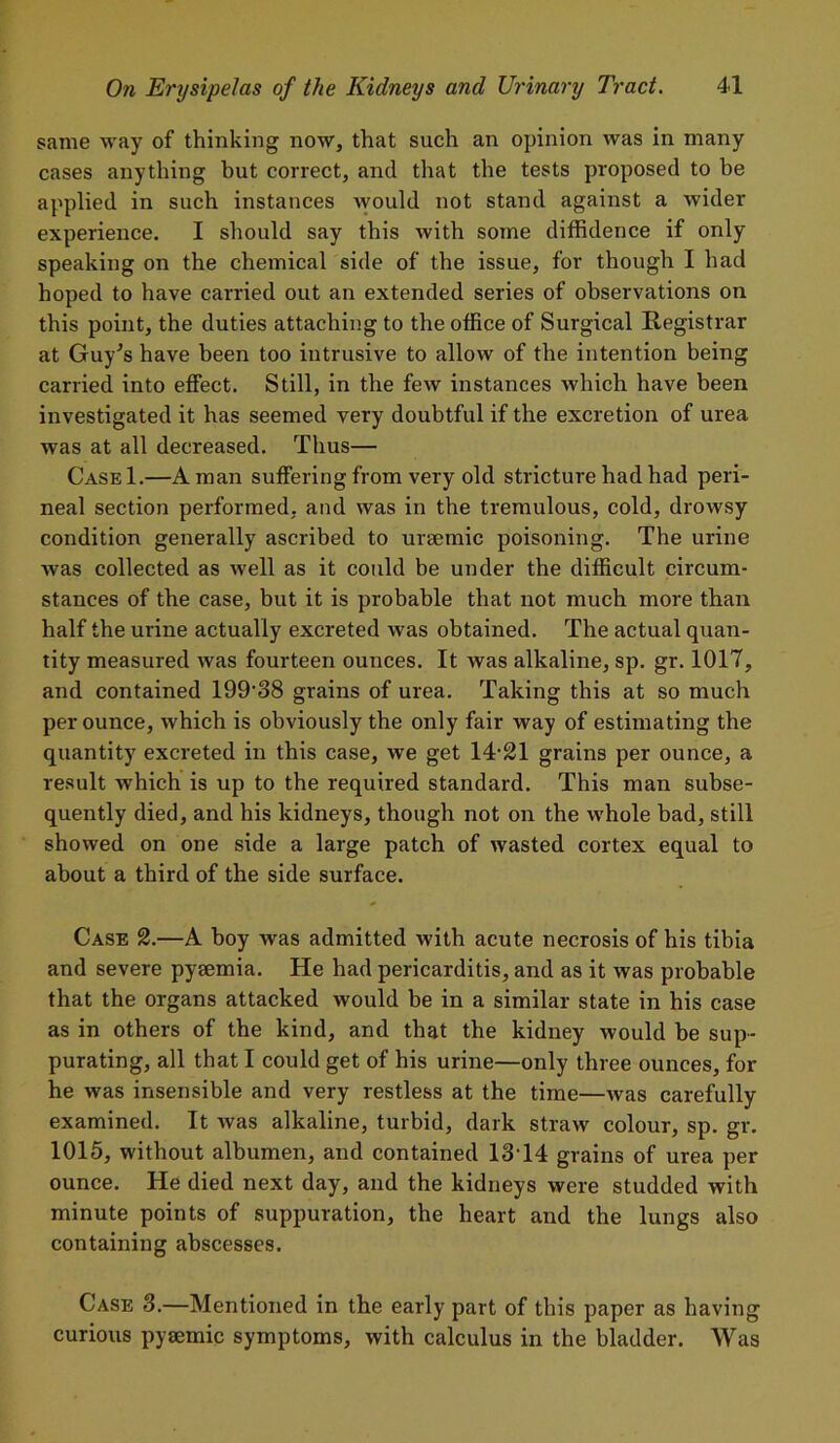 same way of thinking now, that such an opinion was in many cases anything but correct, and that the tests proposed to be applied in such instances would not stand against a wider experience. I should say this with some diffidence if only speaking on the chemical side of the issue, for though I had hoped to have carried out an extended series of observations on this point, the duties attaching to the office of Surgical Registrar at Guy's have been too intrusive to allow of the intention being carried into effect. Still, in the few instances which have been investigated it has seemed very doubtful if the excretion of urea was at all decreased. Thus— CaseI.—A man suffering from very old stricture had had peri- neal section performed, and was in the tremulous, cold, drowsy condition generally ascribed to uraemic poisoning. The urine was collected as well as it could be under the difficult circum- stances of the case, but it is probable that not much more than half the urine actually excreted was obtained. The actual quan- tity measured was fourteen ounces. It was alkaline, sp. gr. 1017, and contained 199’38 grains of urea. Taking this at so much per ounce, which is obviously the only fair way of estimating the quantity excreted in this case, we get 14‘21 grains per ounce, a result which is up to the required standard. This man subse- quently died, and his kidneys, though not on the whole bad, still showed on one side a large patch of wasted cortex equal to about a third of the side surface. Case 2.—A hoy was admitted with acute necrosis of his tibia and severe pyaemia. He had pericarditis, and as it was probable that the organs attacked would be in a similar state in his case as in others of the kind, and that the kidney would be sup- purating, all that I could get of his urine—only three ounces, for he was insensible and very restless at the time—was carefully examined. It was alkaline, turbid, dark straw colour, sp. gr. 1015, without albumen, and contained 13T4 grains of urea per ounce. He died next day, and the kidneys were studded with minute points of suppuration, the heart and the lungs also containing abscesses. Case 3.—Mentioned in the early part of this paper as having curious pytemic symptoms, with calculus in the bladder. Was
