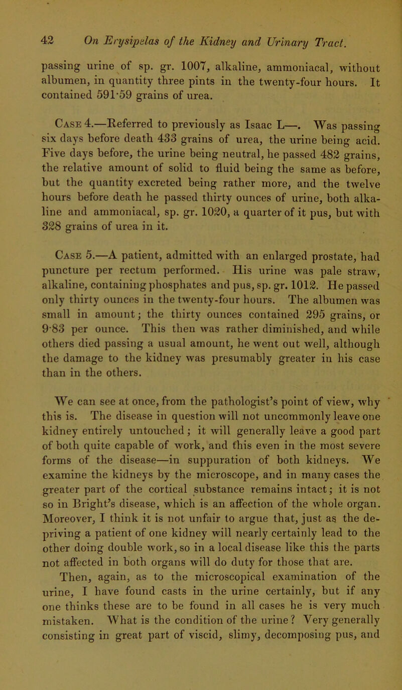 passing urine of sp. gr. 1007, alkaline, ammoniacal, without albumen, in quantity three pints in the twenty-four hours. It contained 591 ‘59 grains of urea. Case 4.—Referred to previously as Isaac L—. Was passing six days before death 433 grains of urea, the urine being acid. Five days before, the urine being neutral, he passed 482 grains, the relative amount of solid to fluid being the same as before, but the quantity excreted being rather more, and the twelve hours before death he passed thirty ounces of urine, both alka- line and ammoniacal, sp. gr. 1020, a quarter of it pus, but with 328 grains of urea in it. Case 5.—A patient, admitted with an enlarged prostate, had puncture per rectum performed. His urine was pale straw, alkaline, containing phosphates and pus, sp. gr. 1012. He passed only thirty ounces in the twenty-four hours. The albumen was small in amount; the thirty ounces contained 295 grains, or 9’83 per ounce. This then was rather diminished, and while others died passing a usual amount, he went out well, although the damage to the kiduey was presumably greater in his case than in the others. We can see at once, from the pathologist’s point of view, why this is. The disease in question will not uncommonly leave one kidney entirely untouched ; it will generally leave a good part of both quite capable of work, and this even in the most severe forms of the disease—in suppuration of both kidneys. We examine the kidneys by the microscope, and in many cases the greater part of the cortical substance remains intact; it is not so in Bright’s disease, which is an affection of the whole organ. Moreover, I think it is not unfair to argue that, just as the de- priving a patient of one kidney will nearly certainly lead to the other doing double work, so in a local disease like this the parts not affected in both organs will do duty for those that are. Then, again, as to the microscopical examination of the urine, I have found casts in the urine certainly, but if any one thinks these are to be found in all cases he is very much mistaken. What is the condition of the urine? Very generally consisting in great part of viscid, slimy, decomposing pus, and