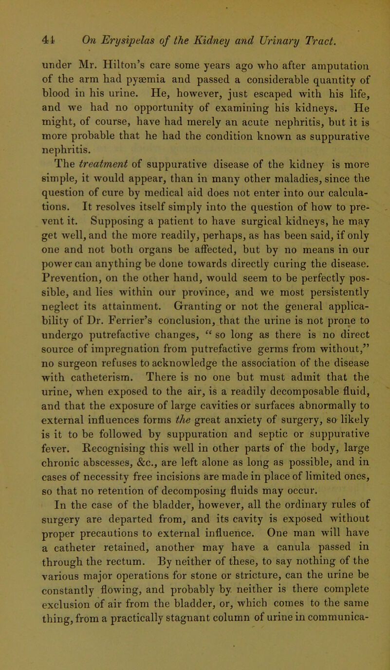 under Mr. Hilton’s care some years ago who after amputation of the arm had pyaemia and passed a considerable quantity of blood in his urine. He, however, just escaped with his life, and we had no opportunity of examining his kidneys. He might, of course, have had merely an acute nephritis, but it is more probable that he had the condition known as suppurative nephritis. The treatment of suppurative disease of the kidney is more simple, it would appear, than in many other maladies, since the question of cure by medical aid does not enter into our calcula- tions. It resolves itself simply into the question of how to pre- vent it. Supposing a patient to have surgical kidneys, he may get well, and the more readily, perhaps, as has been said, if only one and not both organs be affected, but by no means in our power can anything be done towards directly curing the disease. Prevention, on the other hand, would seem to be perfectly pos- sible, and lies within our province, and we most persistently neglect its attainment. Granting or not the general applica- bility of Dr. Perrier’s conclusion, that the urine is not prone to undergo putrefactive changes, “ so long as there is no direct source of impregnation from putrefactive germs from without,” no surgeon refuses to acknowledge the association of the disease with catheterism. There is no one but must admit that the urine, when exposed to the air, is a readily decomposable fluid, and that the exposure of large cavities or surfaces abnormally to external influences forms the great anxiety of surgery, so likely is it to be followed by suppuration and septic or suppurative fever. Recognising this well in other parts of the body, large chrouic abscesses, &c., are left alone as long as possible, and in cases of necessity free incisions are made in place of limited ones, so that no retention of decomposing fluids may occur. In the case of the bladder, however, all the ordinary rules of surgery are departed from, and its cavity is exposed without proper precautions to external influence. One man will have a catheter retained, another may have a canula passed in through the rectum. By neither of these, to say nothing of the various major operations for stone or stricture, can the urine be constantly flowing, and probably by neither is there complete exclusion of air from the bladder, or, which comes to the same thing, from a practically stagnant column of urine in communica-