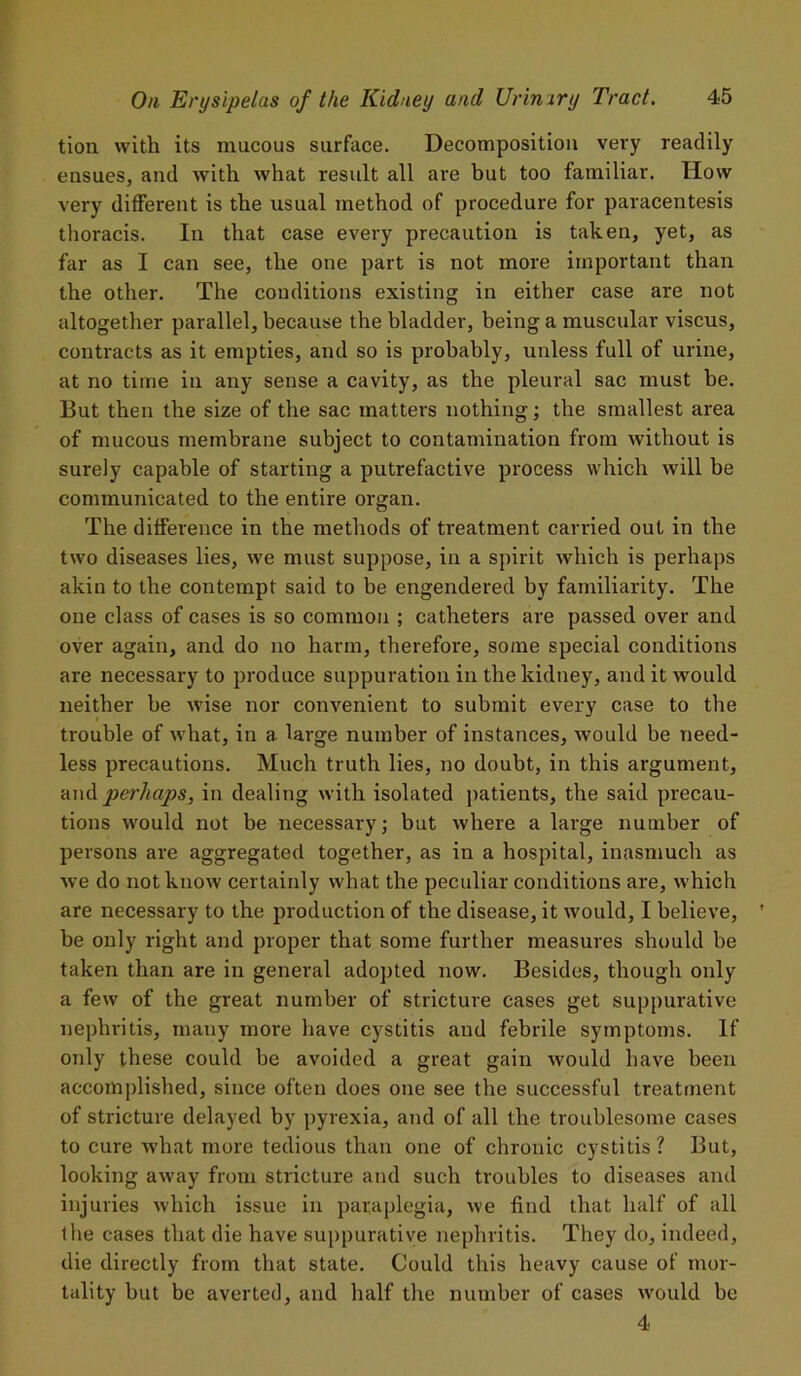 tion with its mucous surface. Decomposition very readily ensues, and with what result all are but too familiar. How very different is the usual method of procedure for paracentesis thoracis. In that case every precaution is taken, yet, as far as I can see, the one part is not more important than the other. The conditions existing in either case are not altogether parallel, because the bladder, being a muscular viscus, contracts as it empties, and so is probably, unless full of urine, at no time in any sense a cavity, as the pleural sac must be. But then the size of the sac matters nothing; the smallest area of mucous membrane subject to contamination from without is surely capable of starting a putrefactive process which will be communicated to the entire organ. The difference in the methods of treatment carried out in the two diseases lies, we must suppose, in a spirit which is perhaps akin to the contempt said to be engendered by familiarity. The one class of cases is so common ; catheters are passed over and over again, and do no harm, therefore, some special conditions are necessary to produce suppuration in the kidney, and it would neither be wise nor convenient to submit every case to the trouble of what, in a large number of instances, would be need- less precautions. Much truth lies, no doubt, in this argument, and perhaps, in dealing with isolated patients, the said precau- tions would not be necessary; but where a large number of persons are aggregated together, as in a hospital, inasmuch as we do not know certainly what the peculiar conditions are, which are necessary to the production of the disease, it would, I believe, be only right and proper that some further measures should be taken than are in general adopted now. Besides, though only a few of the great number of stricture cases get suppurative nephritis, many more have cystitis and febrile symptoms. If only these could be avoided a great gain would have been accomplished, since often does one see the successful treatment of stricture delayed by pyrexia, and of all the troublesome cases to cure what more tedious than one of chronic cystitis ? But, looking away from stricture and such troubles to diseases and injuries which issue in paraplegia, we find that half of all the cases that die have suppurative nephritis. They do, indeed, die directly from that state. Could this heavy cause of mor- tality but be averted, and half the number of cases would be 4
