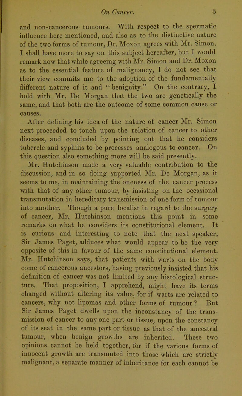 and non-cancerous tumours. With respect to the spermatic influence here mentioned, and also as to the distinctive nature of the two forms of tumour, Dr. Moxon agrees with Mr. Simon. I shall have more to say on this subject hereafter, but I would remark now that while agreeing with Mr. Simon and Dr. Moxon as to the essential feature of malignancy, I do not see that their view commits me to the adoption of the fundamentally different nature of it and “ benignity.” On the contrary, I hold with Mr. De Morgan that the two are genetically the same, and that both are the outcome of some common cause or causes. After defining his idea of the nature of cancer Mr. Simon next proceeded to touch upon the relation of cancer to other diseases, and concluded by pointing out that he considers tubercle and syphilis to be processes analogous to cancer. On this question also something more will be said presently. Mr. Hutchinson made a very valuable contribution to the discussion, and in so doing supported Mr. De Morgan, as it seems to me, in maintaining the oneness of the cancer process with that of any other tumour, by insisting on the occasional transmutation in hereditary transmission of one form of tumour into another. Though a pure localist in regard to the surgery of cancer, Mr. Hutchinson mentions this point in some remarks on what he considers its constitutional element. It is curious and interesting to note that the next speaker, Sir James Paget, adduces what would appear to be the very opposite of this in favour of the same constitutional element. Mr. Hutchinson says, that patients with warts on the body come of cancerous ancestors, having previously insisted that his definition of cancer was not limited by any histological struc- ture. That proposition, I apprehend, might have its terms changed without altering its value, for if warts are related to cancers, why not lipomas and other forms of tumour ? But Sir James Paget dwells upon the inconstancy of the trans- mission of cancer to any one part or tissue, upon the constancy of its seat in the same part or tissue as that of the ancestral tumour, when benign growths are inherited. These two opinions cannot be held together, for if the various forms of innocent growth are transmuted into those which are strictly malignant, a separate manner of inheritance for each cannot be