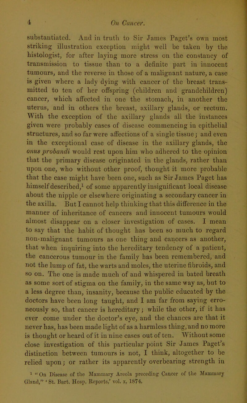 substantiated. And in truth to Sir James Paget’s own most striking illustration exception might well be taken by the histologist, for after laying more stress on the constancy of transmission to tissue than to a definite part in innocent tumours, and the reverse in those of a malignant nature, a case is given where a lady dying with cancer of the breast trans- mitted to ten of her offspring (children and grandchildren) cancer, which affected in one the stomach, in another the uterus, and in others the breast, axillary glands, or rectum. With the exception of the axillary glands all the instances given were probably cases of disease commencing in epithelial structures, and so far were affections of a single tissue; and even in the exceptional case of disease in the axillary glands, the onus probandi would rest upon him who adhered to the opinion that the primary disease originated in the glands, rather than upon one, who without other proof, thought it more probable that the case might have been one, such as Sir James Paget has himself described,1 of some apparently insignificant local disease about the nipple or elsewhere originating a secondary cancer in the axilla. But I cannot help thinking that this difference in the manner of inheritance of cancers and innocent tumours would almost disappear on a closer investigation of cases. I mean to say that the habit of thought has been so much to regard non-malignant tumours as one thing and cancers as another, that when inquiring into the hereditary tendency of a patient, the cancerous tumour in the family has been remembered, and not the lump of fat, the warts and moles, the uterine fibroids, and so on. The one is made much of and whispered in bated breath as some sort of stigma on the family, in the same way as, but to a less degree than, insanity, because the public educated by the doctors have been long taught, and I am far from saying erro- neously so, that cancer is hereditary; while the other, if it has ever come under the doctor’s eye, and the chances are that it never has, has been made light of as a harmless thing, and no more is thought or heard of it in nine cases out of ten. Without some close investigation of this particular point Sir James Paget’s distinction between tumours is not, I think, altogether to be relied upon; or rather its apparently overbearing strength in 1 “ On Disease of tlie Mammary Areola preceding Cancer of the Mammary Gland,” ‘ St. Bart. Hosp, Reports,’ vol. x, 1874.