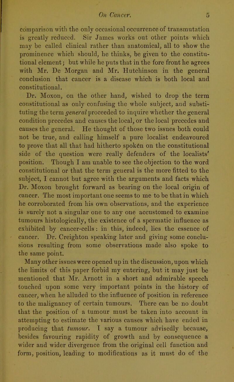 comparison with the only occasional occurrence of transmutation is greatly reduced. Sir James works out other points which may be called clinical rather than anatomical, all to show the prominence which should, he thinks, be given to the constitu- tional element; but while he puts that in the fore front he agrees with Mr. De Morgan and Mr. Hutchinson in the general conclusion that cancer is a disease which is both local and constitutional. Dr. Moxon, on the other hand, wished to drop the term constitutional as only confusing the whole subject, and substi- tuting the term general proceeded to inquire whether the general condition precedes and causes the local, or the local precedes and causes the general. He thought of those two issues both could not be true, and calling himself a pure localist endeavoured to prove that all that had hitherto spoken on the constitutional side of the question were really defenders of the localists’ position. Though I am unable to see the objection to the word constitutional or that the term general is the more fitted to the subject, I cannot but agree with the arguments and facts which Dr. Moxon brought forward as bearing on the local origin of cancer. The most important one seems to me to be that in which he corroborated from his own observations, and the experience is surely not a singular one to any one accustomed to examine tumours histologically, the existence of a spermatic influence as exhibited by cancer-cells : in this, indeed, lies the essence of cancer. Dr. Creighton speaking later and giving some conclu- sions resulting from some observations made also spoke to the same point. Many other issues were opened up in the discussion, upon which the limits of this paper forbid my entering, but it may just be mentioned that Mr. Arnott in a short and admirable speech touched upon some very important points in the history of cancer, when he alluded to the influence of position in reference to the malignancy of certain tumours. There can be no doubt that the position of a tumour must be taken into account in attempting to estimate the various causes which have ended in producing that tumour. I say a tumour advisedly because, besides favouring rapidity of growth and by consequence a wider and wider divergence from the original cell function and form, position, leading to modifications as it must do of the