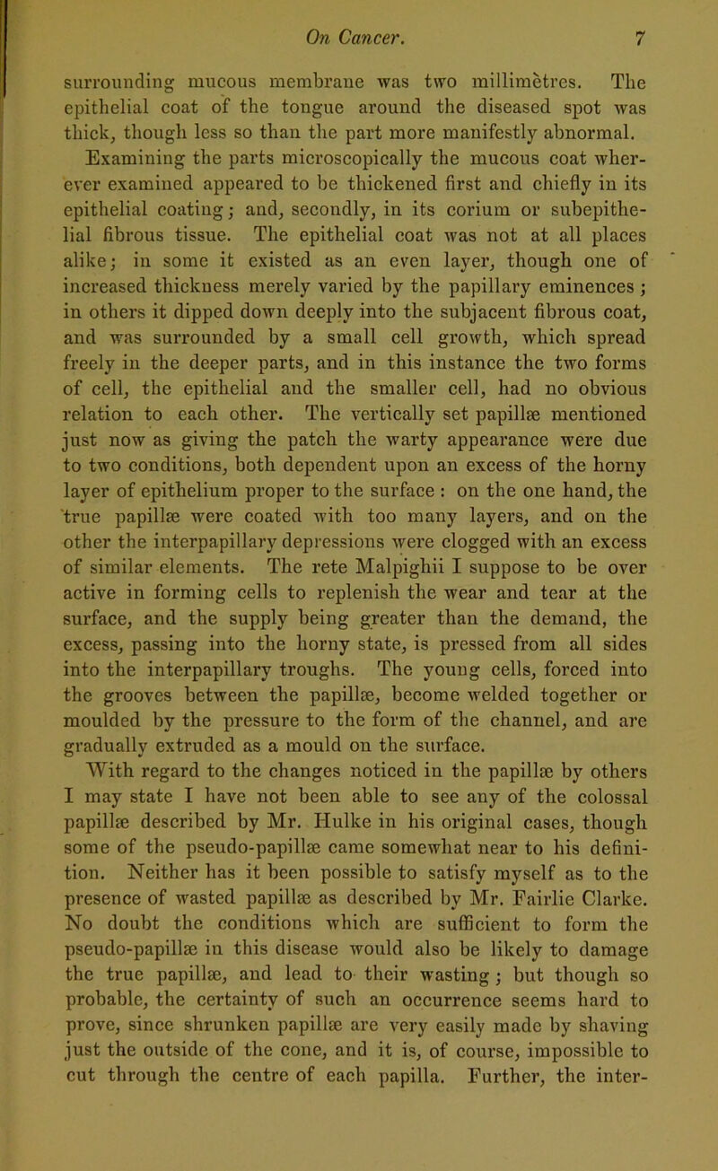 surrounding mucous membrane was two millimetres. The epithelial coat of the tongue around the diseased spot was thick, though less so than the part more manifestly abnormal. Examining the parts microscopically the mucous coat wher- ever examined appeared to he thickened first and chiefly in its epithelial coating; and, secondly, in its corium or subepithe- lial fibrous tissue. The epithelial coat was not at all places alike; in some it existed as an even layer, though one of increased thickness merely varied by the papillary eminences ; in others it dipped down deeply into the subjacent fibrous coat, and was surrounded by a small cell growth, which spread freely in the deeper parts, and in this instance the two forms of cell, the epithelial and the smaller cell, had no obvious relation to each other. The vertically set papillae mentioned just now as giving the patch the warty appearance were due to two conditions, both dependent upon an excess of the horny layer of epithelium proper to the surface : on the one hand, the true papillae were coated with too many layers, and on the other the interpapillary depressions were clogged with an excess of similar elements. The rete Malpighii I suppose to be over active in forming cells to replenish the wear and tear at the surface, and the supply being greater than the demand, the excess, passing into the horny state, is pressed from all sides into the interpapillary troughs. The young cells, forced into the grooves between the papillae, become welded together or moulded by the pressure to the form of the channel, and are gradually extruded as a mould on the surface. With regard to the changes noticed in the papillae by others I may state I have not been able to see any of the colossal papillae described by Mr. Hulke in his original cases, though some of the pseudo-papillae came somewhat near to his defini- tion. Neither has it been possible to satisfy myself as to the presence of wasted papillae as described by Mr. Fairlie Clarke. No doubt the conditions which are sufficient to form the pseudo-papillae in this disease would also be likely to damage the true papillae, and lead to their wasting; but though so probable, the certainty of such an occurrence seems hard to prove, since shrunken papillae are very easily made by shaving just the outside of the cone, and it is, of course, impossible to cut through the centre of each papilla. Further, the inter-