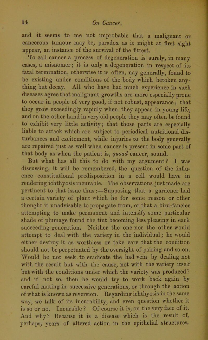 and it seems to me not improbable that a malignant or cancerous tumour may be, paradox as it might at first sight appear, an instance of the survival of the fittest. To call cancer a process of degeneration is surely, in many cases, a misnomer; it is only a degeneration in respect of its fatal termination, otherwise it is often, nay generally, found to be existing under conditions of the body which betoken any- thing but decay. All who have had much experience in such diseases agree that malignant growths are more especially prone to occur in people of very good, if not robust, appearance; that they grow exceedingly rapidly when they appear in young life, and on the other hand in very old people they may often be found to exhibit very little activity; that those parts are especially liable to attack which are subject to periodical nutritional dis- turbances and excitement, while injuries to the body generally are repaired just as well when cancer is present in some part of that body as when the patient is, quoad cancer, sound. But wrhat has all this to do with my argument? I was discussing, it will be remembered, the question of the influ- ence constitutional predisposition in a cell w'ould have in rendering ichthyosis incurable. The observations just made are pertinent to that issue thus :—Supposing that a gardener had a certain variety of plant which he for some reason or other thought it unadvisable to propagate from, or that a bird-fancier attempting to make permanent and intensify some particular shade of plumage found the tint becoming less pleasing in each succeeding generation. Neither the one nor the other would attempt to deal with the variety in the individual; he would either destroy it as worthless or take care that the condition should not be perpetuated by the oversight of pairing and so on. Would he not seek to eradicate the bad vein by dealing not with the result but with the cause, not with the variety itself but with the conditions under which the variety was produced ? and if not so, then he would try to work back again by careful mating in successive generations, or through the action of what is known as reversion. Regarding ichthyosis in the same way, we talk of its incurability, and even question whether it is so or no. Incurable ? Of course it is, on the very face of it. And why? Because it is a disease which is the result of, perhaps, years of altered action in the epithelial structures.