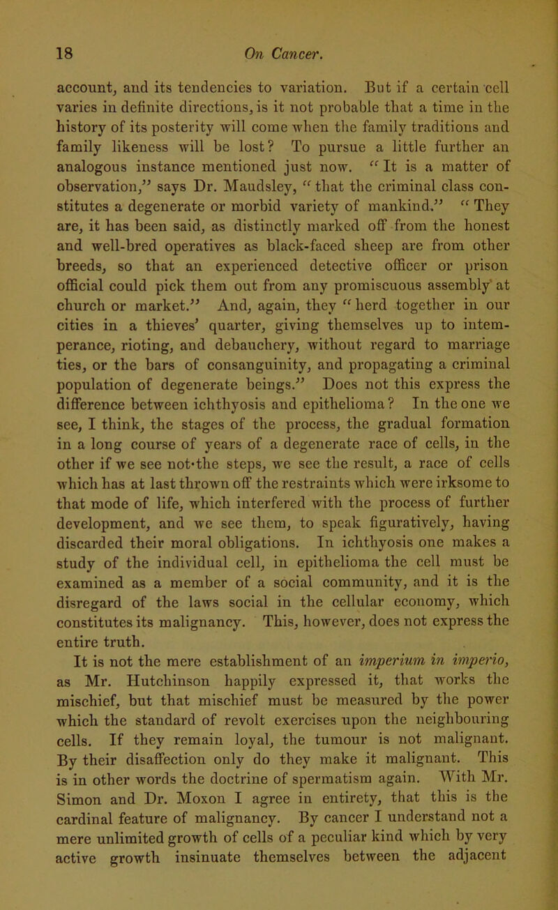 account, and its tendencies to variation. But if a certain cell varies in definite directions, is it not probable that a time in the history of its posterity 'will come •when the family traditions and family likeness will be lost? To pursue a little further an analogous instance mentioned just now. “ It is a matter of observation,” says Dr. Maudsley, “ that the criminal class con- stitutes a degenerate or morbid variety of mankind.” “ They are, it has been said, as distinctly marked off from the honest and well-bred operatives as black-faced sheep are from other breeds, so that an experienced detective officer or prison official could pick them out from any promiscuous assembly at church or market.” And, again, they “ herd together in our cities in a thieves’ quarter, giving themselves up to intem- perance, rioting, and debauchery, without regard to marriage ties, or the bars of consanguinity, and propagating a criminal population of degenerate beings.” Does not this express the difference between ichthyosis and epithelioma ? In the one we see, I think, the stages of the process, the gradual formation in a long course of years of a degenerate race of cells, in the other if we see not*the steps, we see the result, a race of cells which has at last thrown off the restraints which were irksome to that mode of life, which interfered with the process of further development, and we see them, to speak figuratively, having discarded their moral obligations. In ichthyosis one makes a study of the individual cell, in epithelioma the cell must be examined as a member of a social community, and it is the disregard of the laws social in the cellular economy, which constitutes its malignancy. This, however, does not express the entire truth. It is not the mere establishment of an imperium in imperio, as Mr. Hutchinson happily expressed it, that works the mischief, but that mischief must be measured by the power which the standard of revolt exercises upon the neighbouring cells. If they remain loyal, the tumour is not malignant. By their disaffection only do they make it malignant. This is in other words the doctrine of spermatism again. With Mr. Simon and Dr. Moxon I agree in entirety, that this is the cardinal feature of malignancy. By cancer I understand not a mere unlimited growth of cells of a peculiar kind which by very active growth insinuate themselves between the adjacent