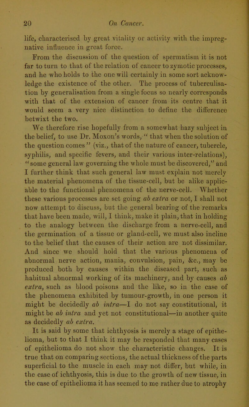 life, characterised by great vitality or activity with the impreg- native influence in great force. From the discussion of the question of spermatism it is not far to turn to that of the relation of cancer to zymotic processes, and he who holds to the one will certainly in some sort acknow- ledge the existence of the other. The process of tuberculisa- tion by generalisation from a single focus so nearly corresponds with that of the extension of cancer from its centre that it would seem a very nice distinction to define the difference betwixt the two. We therefore rise hopefully from a somewhat hazy subject in the belief, to use Dr. Moxon’s words, “ that when the solution of the question comes ” (viz., that of the nature of cancer, tubercle, syphilis, and specific fevers, and their various inter-relations), “some general law governing the whole must be discovered,” and I further think that such general law must explain not merely the material phenomena of the tissue-cell, but be alike applic- able to the functional phenomena of the nerve-cell. Whether these various processes are set going ab extra or not, I shall not now attempt to discuss, but the general bearing of the remarks that have been made, will, I think, make it plain, that in holding to the analogy between the discharge from a nerve-cell, and the germination of a tissue or gland-cell, we must also incline to the belief that the causes of their action are not dissimilar. And since we should hold that the various phenomena of abnormal nerve action, mania, convulsion, pain, &c., may be produced both by causes within the diseased part, such as habitual abnormal working of its machinery, and by causes ab extra, such as blood poisons and the like, so in the case of the phenomena exhibited by tumour-growth, in one person it might be decidedly ab intra—I do not say constitutional, it might be ab intra and yet not constitutional—in another quite as decidedly ab extra. It is said by some that ichthyosis is merely a stage of epithe- lioma, but to that I think it may be responded that many cases of epithelioma do not show the characteristic changes. It is true that on comparing sections, the actual thickness of the parts superficial to the muscle in each may not differ, but while, in the case of ichthyosis, this is due to the growth of new tissue, in the case of epithelioma it has seemed to me rather due to atrophy