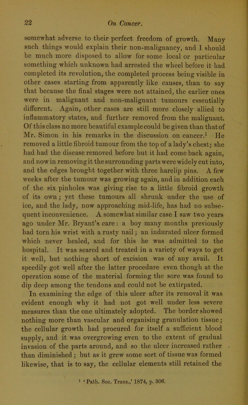 somewhat adverse to their perfect freedom of growth. Many such things would explain their non-malignancy, and I should be much more disposed to allow for some local or particular something which unknown had arrested the wheel before it had completed its revolution, the completed process being visible in other cases starting from apparently like causes, than to say that because the final stages were not attained, the earlier ones were in malignant and non-malignant tumours essentially different. Again, other cases are still more closely allied to inflammatory states, and further removed from the malignant. Of this class no more beautiful example could be given than that of Mr. Simon in his remarks in the discussion on cancer.1 He removed a little fibroid tumour from the top of a lady's chest; she had had the disease removed before but it had comeback asain, and now in removing it the surrounding parts were widely cut into, and the edges brought together with three harelip pins. A few weeks after the tumour was growing again, and in addition each of the six pinholes was giving rise to a little fibroid growth of its own; yet these tumours all shrunk under the use of ice, and the lady, now approaching mid-life, has had no subse- quent inconvenience. A somewhat similar case I saw two years ago under Mr. Bryant’s care : a boy many months previously had torn his wrist with a rusty nail; an indurated ulcer formed which never healed, and for this he was admitted to the hospital. It was seared and treated in a variety of ways to get it well, but nothing short of excision was of any avail. It speedily got wrell after the latter procedure even though at the operation some of the material formiug the sore was found to dip deep among the tendons and could not be extirpated. In examining the edge of this ulcer after its removal it was evident enough why it had not got well under less severe measures than the one ultimately adopted. The border showed nothing more than vascular and organising granulation tissue; the cellular growth had procured for itself a sufficient blood supply, and it was overgrowing even to the extent of gradual invasion of the parts around, and so the ulcer increased rather than diminished ; but as it grew some sort of tissue was formed likewise, that is to say, the cellular elements still retained the 1 * Path. Soc. Trans.,’ 1874, p. 306.