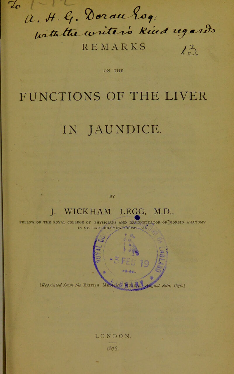 % a . 4- ^ (T7 CLU. (Xn & fct. <Y> %Lti 'Jo kterct REMARKS yx ON THE FUNCTIONS OF THE LIVER IN JAUNDICE. BY J. WICKHAM LEGG, M.D., FELLOW OF THE ROYAL COLLEOE OF PHYSICIANS AND DEMONSTRATOR OF MORBID ANATOMY IN ST. BARTHOLOME w’S'HDRP 1 T,\I-'. LONDON. 1876.