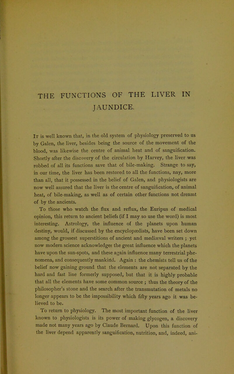JAUNDICE. It is well known that, in the old system of physiology preserved to us by Galen, the liver, besides being the source of the movement of the blood, was likewise the centre of animal heat and of sanguification. Shortly after the discovery of the circulation by Harvey, the liver was robbed of all its functions save that of bile-making. Strange to say, in our time, the liver has been restored to all the functions, nay, more than all, that it possessed in the belief of Galen, and physiologists are now well assured that the liver is the centre of sanguification, of animal heat, of bile-making, as well as of certain other functions not dreamt of by the ancients. To those who watch the flux and reflux, the Euripus of medical opinion, this return to ancient beliefs (if I may so use the word) is most interesting. Astrology, the influence of the planets upon human destiny, would, if discussed by the encyclopedists, have been set down among the grossest superstitions of ancient and medieval writers ; yet now modem science acknowledges the great influence which the planets have upon the sun-spots, and these again influence many terrestrial phe- nomena, and consequently mankirid. Again : the chemists tell us of the belief now gaining ground that the elements are not separated by the hard and fast line formerly supposed, but that it is highly probable that all the elements have some common source ; thus the theory of the philosopher’s stone and the search after the transmutation of metals no longer appears to be the impossibility which fifty years ago it was be- lieved to be. To return to physiology. The most important function of the liver known to physiologists is its power of making glycogen, a discovery made not many years ago by Claude Bernard. Upon this function of the liver depend apparently sanguification, nutrition, and, indeed, ani-
