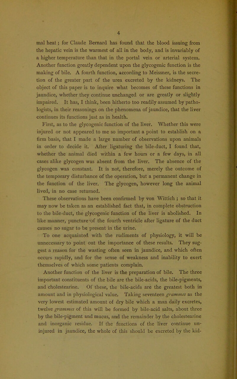 mal heat; for Claude Bernard has found that the blood issuing from the hepatic vein is the warmest of all in the body, and is invariably of a higher temperature than that in the portal vein or arterial system. Another function greatly dependent upon the glycogenic function is the making of bile. A fourth function, according to Meissner, is the secre- tion of the greater part of the urea excreted by the kidneys. The object of this paper is to inquire what becomes of these functions in jaundice, whether they continue unchanged or are greatly or slightly impaired. It has, I think, been hitherto too readily assumed by patho- logists, in their reasonings on the phenomena of jaundice, that the liver continues its functions just as in health. First, as to the glycogenic function of the liver. Whether this were injured or not appeared to me so important a point to establish on a firm basis, that I made a large number of observations upon animals in order to decide it. After ligaturing the bile-duct, I found that, whether the animal died within a few hours or a few days, in all cases alike glycogen was absent from the liver. The absence of the glycogen was constant. It is not, therefore, merely the outcome of the temporary disturbance of the operation, but a permanent change in the function of the liver. The glycogen, however long the animal lived, in no case returned. These observations have been confirmed by von Wittich ; so that it may now be taken as an established fact that, in complete obstruction to the bile-duct, the glycogenic function of the liver is abolished. In like manner, puncture ‘of the fourth ventricle after ligature of the duct causes no sugar to be present in the urine. To one acquainted with the rudiments of physiology, it will be unnecessary to point out the importance of these results. They sug- gest a reason for the wasting often seen in jaundice, and which often occurs rapidly, and for the sense of weakness and inability to exert themselves of which some patients complain. Another function of the liver is the preparation of bile. The three important constituents of the bile are the bile-acids, the bile-pigments, and cholestearine. Of these, the bile-acids are the greatest both in amount and in physiological value. Taking seventeen grammes as the very lowest estimated amount of dry bile which a man daily excretes, twelve grammes of this will be formed by bile-acid salts, about three by the bile-pigment and mucus, and the remainder by the cholestearine and inorganic residue. If the functions of the liver continue un- injured in jaundice, the whole of this should be excreted by the kid-