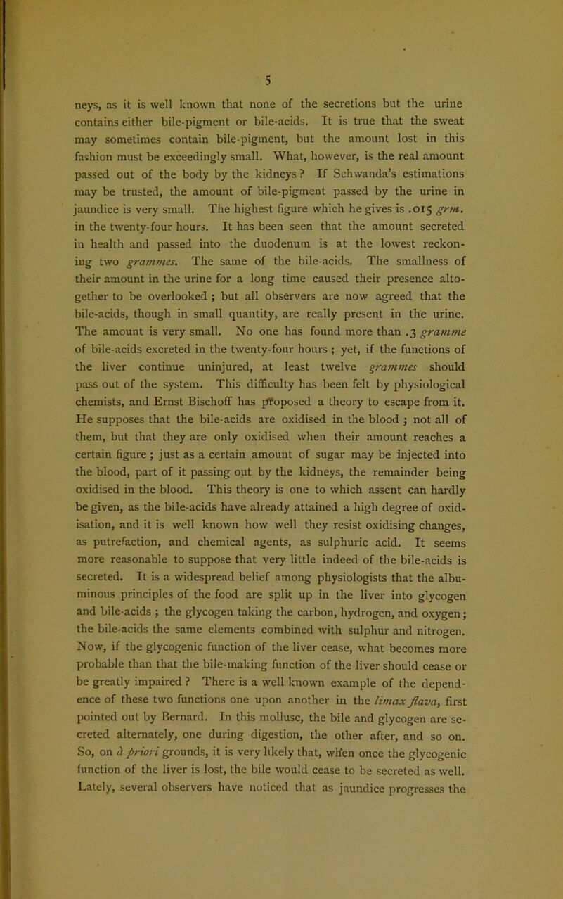 s neys, as it is well known that none of the secretions but the urine contains either bile-pigment or bile-acicls. It is true that the sweat may sometimes contain bile-pigment, but the amount lost in this fashion must be exceedingly small. What, however, is the real amount passed out of the body by the kidneys ? If Sellwanda’s estimations may be trusted, the amount of bile-pigment passed by the urine in jaundice is very small. The highest figure which he gives is .015 grm. in the twenty-four hours. It has been seen that the amount secreted in health and passed into the duodenum is at the lowest reckon- ing two grammes. The same of the bile-acids. The smallness of their amount in the urine for a long time caused their presence alto- gether to be overlooked; but all observers are now agreed that the bile-acids, though in small quantity, are really present in the urine. The amount is very small. No one has found more than .3 gramme of bile-acids excreted in the twenty-four hours ; yet, if the functions of the liver continue uninjured, at least twelve grammes should pass out of the system. This difficulty has been felt by physiological chemists, and Ernst Bischoff has proposed a theory to escape from it. He supposes that the bile-acids are oxidised in the blood ; not all of them, but that they are only oxidised when their amount reaches a certain figure; just as a certain amount of sugar may be injected into the blood, part of it passing out by the kidneys, the remainder being oxidised in the blood. This theory is one to which assent can hardly be given, as the bile-acids have already attained a high degree of oxid- isation, and it is well known how well they resist oxidising changes, as putrefaction, and chemical agents, as sulphuric acid. It seems more reasonable to suppose that very little indeed of the bile-acids is secreted. It is a widespread belief among physiologists that the albu- minous principles of the food are split up in the liver into glycogen and bile-acids ; the glycogen taking the carbon, hydrogen, and oxygen; the bile-acids the same elements combined with sulphur and nitrogen. Now, if the glycogenic function of the liver cease, what becomes more probable than that the bile-making function of the liver should cease or be greatly impaired ? There is a well known example of the depend- ence of these two functions one upon another in the Umax flava, first pointed out by Bernard. In this mollusc, the bile and glycogen are se- creted alternately, one during digestion, the other after, and so on. So, on a priori grounds, it is very likely that, wh'en once the glycogenic function of the liver is lost, the bile would cease to be secreted as well. Lately, several observers have noticed that as jaundice progresses the