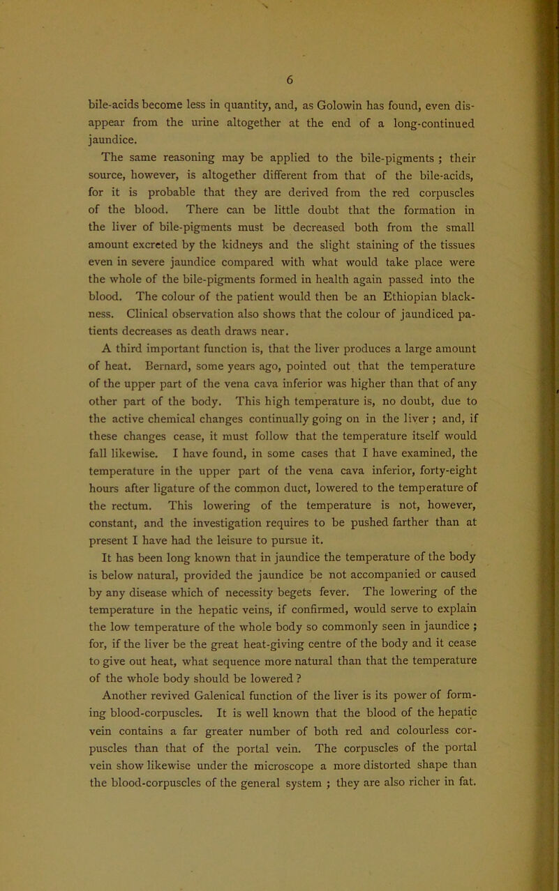 bile-acids become less in quantity, and, as Golowin has found, even dis- appear from the urine altogether at the end of a long-continued jaundice. The same reasoning may be applied to the bile-pigments ; their source, however, is altogether different from that of the bile-acids, for it is probable that they are derived from the red corpuscles of the blood. There can be little doubt that the formation in the liver of bile-pigments must be decreased both from the small amount excreted by the kidneys and the slight staining of the tissues even in severe jaundice compared with what would take place were the whole of the bile-pigments formed in health again passed into the blood. The colour of the patient would then be an Ethiopian black- ness. Clinical observation also shows that the colour of jaundiced pa- tients decreases as death draws near. A third important function is, that the liver produces a large amount of heat. Bernard, some years ago, pointed out that the temperature of the upper part of the vena cava inferior was higher than that of any other part of the body. This high temperature is, no doubt, due to the active chemical changes continually going on in the liver ; and, if these changes cease, it must follow that the temperature itself would fall likewise. I have found, in some cases that I have examined, the temperature in the upper part of the vena cava inferior, forty-eight hours after ligature of the common duct, lowered to the temperature of the rectum. This lowering of the temperature is not, however, constant, and the investigation requires to be pushed farther than at present I have had the leisure to pursue it. It has been long known that in jaundice the temperature of the body is below natural, provided the jaundice be not accompanied or caused by any disease which of necessity begets fever. The lowering of the temperature in the hepatic veins, if confirmed, would serve to explain the low temperature of the whole body so commonly seen in jaundice ; for, if the liver be the great heat-giving centre of the body and it cease to give out heat, what sequence more natural than that the temperature of the whole body should be lowered ? Another revived Galenical function of the liver is its power of form- ing blood-corpuscles. It is well known that the blood of the hepatic vein contains a far greater number of both red and colourless cor- puscles than that of the portal vein. The corpuscles of the portal vein show likewise under the microscope a more distorted shape than the blood-corpuscles of the general system ; they are also richer in fat.