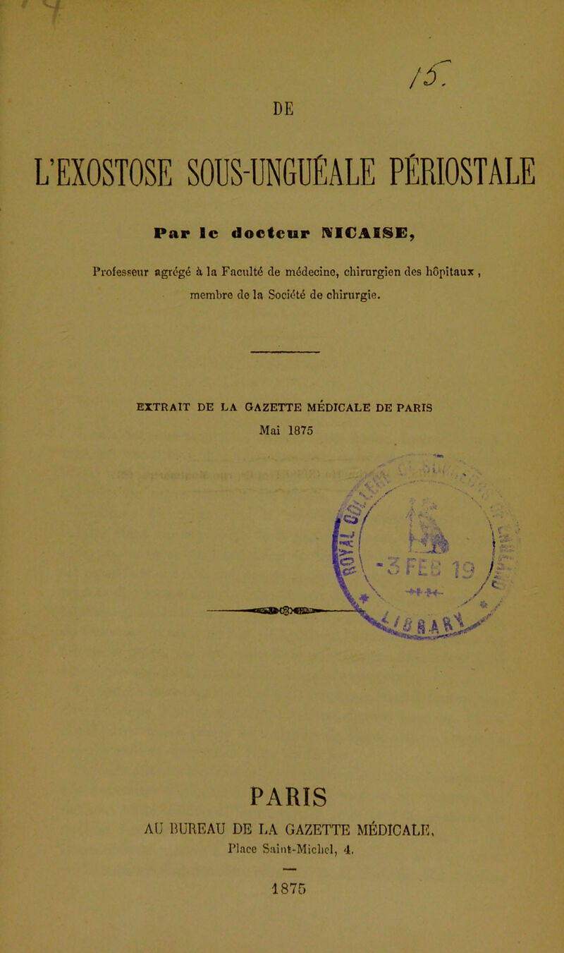 L’EXOSTOSE SOUS-UNGUÉALE PÉRIOSTALE Par le docteur NICAE§E, Professeur agrégé à fa Faculté de médecine, chirurgien des hôpitaux , membre de la Société de chirurgie. EXTRAIT DE DA GAZETTE MEDICALE DE PARIS Mai 1875 J PARIS AU BUREAU DE LA GAZETTE MÉDICALE. Place Saint-Michel, 4.