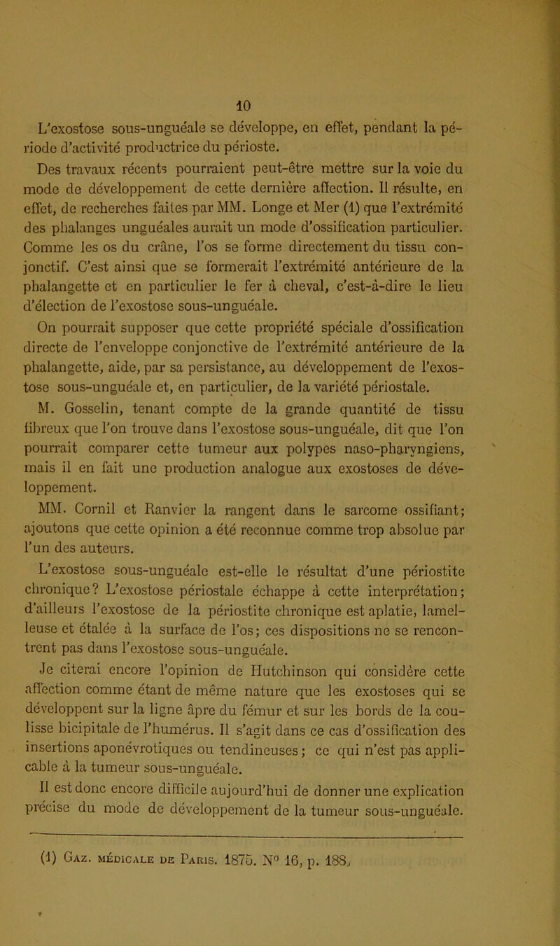 L'exostose sous-unguéale se développe, en effet, pendant la pé- riode d’activité productrice du périoste. Des travaux récents pourraient peut-être mettre sur la voie du mode de développement de cette dernière affection. 11 résulte, en effet, de recherches faites par MM. Longe et Mer (1) que l’extrémité des phalanges unguéales aurait un mode d’ossification particulier. Comme les os du crâne, l’os se forme directement du tissu con- jonctif. C’est ainsi que se formerait l’extrémité antérieure de la phalangette et en particulier le fer à cheval, c’est-à-dire le lieu d’élection de l’exostose sous-unguéale. On pourrait supposer que cette propriété spéciale d’ossification directe de l’enveloppe conjonctive de l’extrémité antérieure de la phalangette, aide, par sa persistance, au développement de l’exos- tose sous-unguéale et, en particulier, de la variété périostale. M. Gosselin, tenant compte de la grande quantité de tissu fibreux que l'on trouve dans l’exostose sous-unguéale, dit que l’on pourrait comparer cette tumeur aux polypes naso-pharyngiens, mais il en fait une production analogue aux exostoses de déve- loppement. MM. Corail et Ranvier la rangent dans le sarcome ossifiant; ajoutons que cette opinion a été reconnue comme trop absolue par l’un des auteurs. L’exostose sous-unguéale est-elle le résultat d’une périostite chronique? L’exostose périostale échappe à cette interprétation; d’ailleurs l’exostose de la périostite chronique est aplatie, lamel- leuse et étalée à la surface de l’os; ces dispositions ne se rencon- trent pas dans l’exostose sous-unguéale. Je citerai encore l’opinion de Iiutchinson qui considère cette affection comme étant de même nature que les exostoses qui se développent sur la ligne âpre du fémur et sur les bords de la cou- lisse bicipitale de l’humérus. Il s’agit dans ce cas d’ossification des insertions aponévrotiques ou tendineuses; ce qui n’est pas appli- cable à la tumeur sous-unguéale. Il est donc encore difficile aujourd’hui de donner une explication précise du mode de développement de la tumeur sous-unguéale. (f) Gaz. médicale de Paris. 1875. N° 16, p. 188