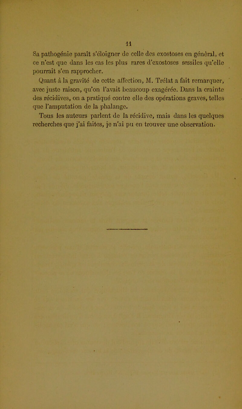 Sa pathogénie paraît s’éloigner de celle des exostoses en général, et ce n’est que dans les cas les plus rares d’exostoses sessiles qu’elle pourrait s’en rapprocher. Quant à la gravité de cette affection, M. Trélat a fait remarquer, avec juste raison, qu’on l’avait beaucoup exagérée. Dans la crainte des récidives, on a pratiqué contre elle des opérations graves, telles que l’amputation de la phalange. Tous les auteurs parlent de la récidive, mais dans les quelques recherches que j’ai faites, je n’ai pu en trouver une observation.