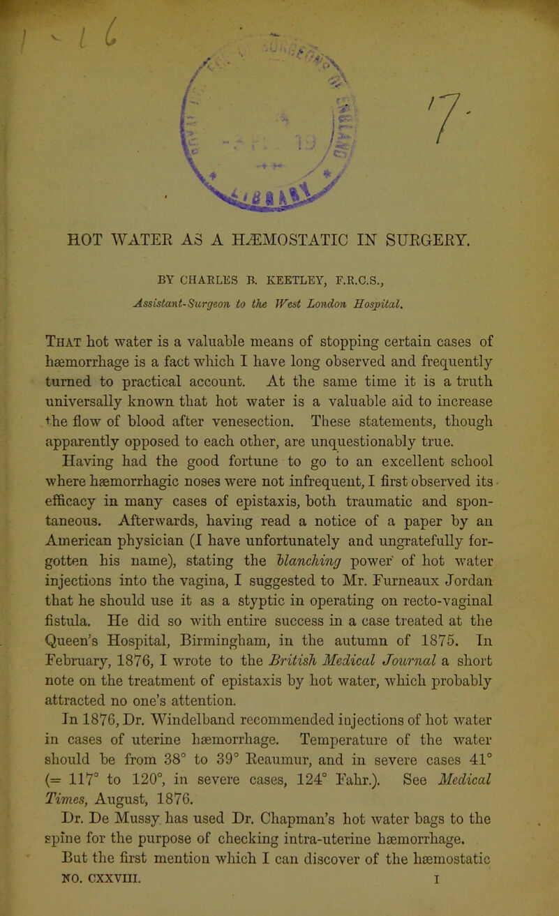 J A* c.*i / 7 \ j * *> HOT WATER AS A HAEMOSTATIC IN SURGERY. BY CHARLES B. KEETLEY, F.R.C.S., Assistant-Surgeon to the West London Hospital. That hot water is a valuable means of stopping certain cases of haemorrhage is a fact which I have long observed and frequently- turned to practical account. At the same time it is a truth universally known that hot water is a valuable aid to increase +he flow of blood after venesection. These statements, though apparently opposed to each other, are unquestionably true. Having had the good fortune to go to an excellent school where haemorrhagic noses were not infrequent, I first observed its efficacy in many cases of epistaxis, both traumatic and spon- taneous. Afterwards, having read a notice of a paper by an American physician (I have unfortunately and ungratefully for- gotten his name), stating the blanching power' of hot water injections into the vagina, I suggested to Mr. Furneaux Jordan that he should use it as a styptic in operating on recto-vaginal fistula. He did so with entire success in a case treated at the Queen's Hospital, Birmingham, in the autumn of 1875. In February, 1876, I wrote to the British Medical Journal a short note on the treatment of epistaxis by hot water, which probably attracted no one’s attention. In 1876, Dr. Windelband recommended injections of hot water in cases of uterine haemorrhage. Temperature of the water should be from 38° to 39° Reaumur, and in severe cases 41° (= 117° to 120°, in severe cases, 124° Falir.). See Medical Times, August, 1876. Dr. De Mussy has used Dr. Chapman’s hot water bags to the spine for the purpose of checking intra-uterine haemorrhage. But the first mention which I can discover of the haemostatic