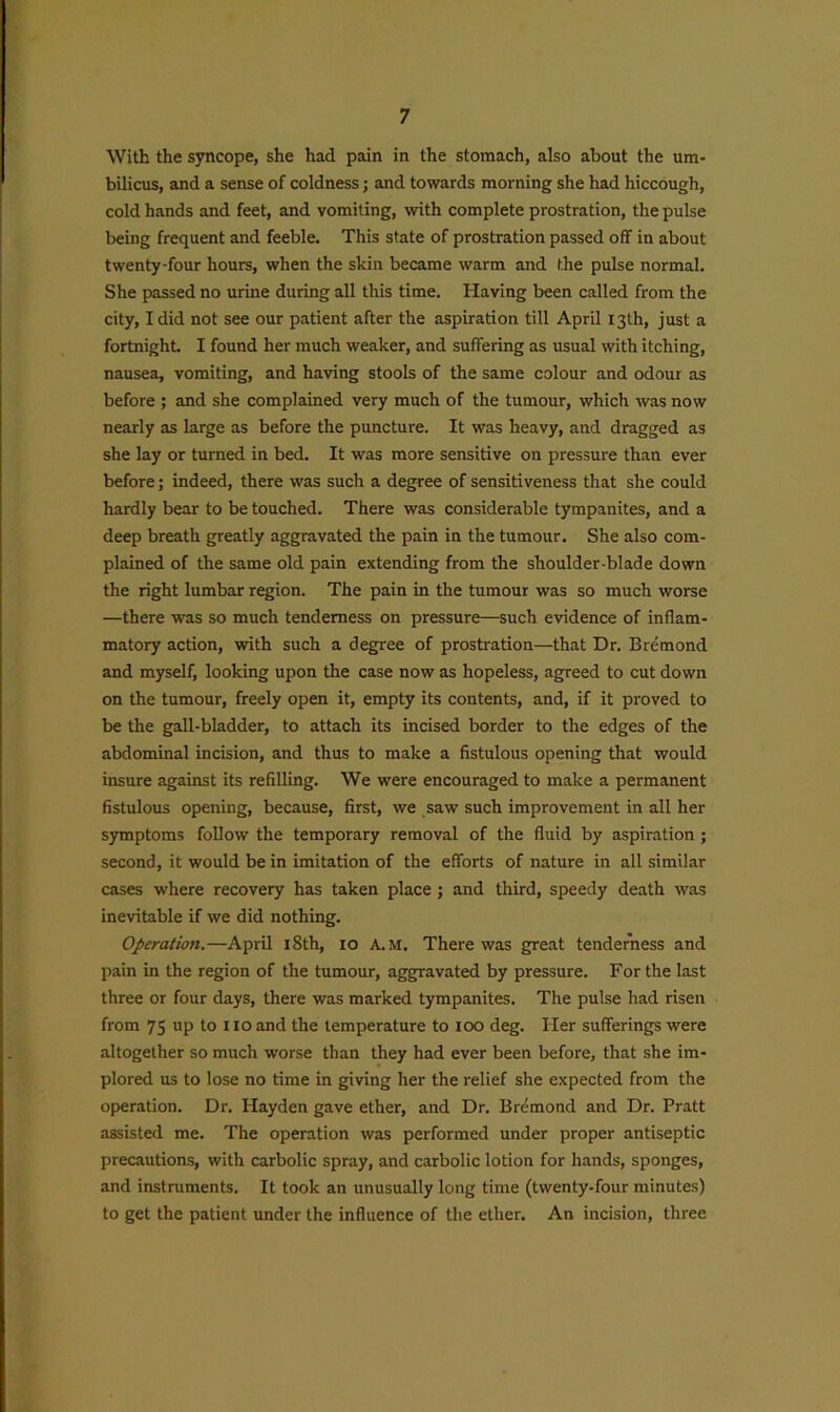With the syncope, she had pain in the stomach, also about the um- bilicus, and a sense of coldness; and towards morning she had hiccough, cold hands and feet, and vomiting, with complete prostration, the pulse being frequent and feeble. This state of prostration passed off in about twenty-four hours, when the skin became warm and the pulse normal. She passed no urine during all this time. Having been called from the city, I did not see our patient after the aspiration till April 13th, just a fortnight. I found her much weaker, and suffering as usual with itching, nausea, vomiting, and having stools of the same colour and odour as before ; and she complained very much of the tumour, which was now nearly as large as before the puncture. It was heavy, and dragged as she lay or turned in bed. It was more sensitive on pressure than ever before; indeed, there was such a degree of sensitiveness that she could hardly bear to be touched. There was considerable tympanites, and a deep breath greatly aggravated the pain in the tumour. She also com- plained of the same old pain extending from the shoulder-blade down the right lumbar region. The pain in the tumour was so much worse —there was so much tenderness on pressure—such evidence of inflam- matory action, with such a degree of prostration—that Dr. Bremond and myself, looking upon the case now as hopeless, agreed to cut down on the tumour, freely open it, empty its contents, and, if it proved to be the gall-bladder, to attach its incised border to the edges of the abdominal incision, and thus to make a fistulous opening that would insure against its refilling. We were encouraged to make a permanent fistulous opening, because, first, we saw such improvement in all her symptoms follow the temporary removal of the fluid by aspiration ; second, it would be in imitation of the efforts of nature in all similar cases where recovery has taken place; and third, speedy death was inevitable if we did nothing. Operation.—April 18th, 10 A.M. There was great tenderness and pain in the region of the tumour, aggravated by pressure. For the last three or four days, there was marked tympanites. The pulse had risen from 75 up to 110 and the temperature to 100 deg. Her sufferings were altogether so much worse than they had ever been before, that she im- plored us to lose no time in giving her the relief she expected from the operation. Dr. Hayden gave ether, and Dr. Bremond and Dr. Pratt assisted me. The operation was performed under proper antiseptic precautions, with carbolic spray, and carbolic lotion for hands, sponges, and instruments. It took an unusually long time (twenty-four minutes) to get the patient under the influence of the ether. An incision, three