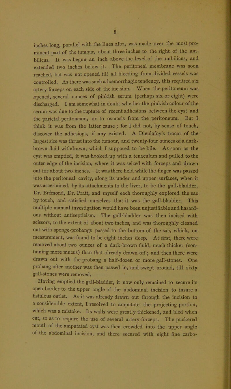 inches long, parallel with the linea alba, was made over the most pro- minent part of the tumour, about three inches to the right of the um- bilicus. It was begun an inch above the level of the umbilicus, and extended two inches below it. The peritoneal membrane was soon reached, but was not opened till all bleeding from divided vessels was controlled. As there was such a haemorrhagic tendency, this required six artery forceps on each side of the incision. When the peritoneum was .opened, several ounces of pinkish serum (perhaps six or eight) were discharged. I am somewhat in doubt whether the pinkish colour of the serum was due to the rupture of recent adhesions between the cyst and the parietal peritoneum, or to osmosis from the peritoneum. But I think it was from the latter cause ; for I did not, by sense of touch, discover the adhesions, if any existed. A Dieulafoy’s trocar of the largest size was thrust into the tumour, and twenty-four ounces of a dark- brown fluid withdrawn, which I supposed to be bile. As soon as the cyst was emptied, it was hooked up with a tenaculum and pulled to the outer edge of the incision, where it was seized with forceps and drawn out for about two inches. It was there held while the finger was passed into the peritoneal cavity, along its under and upper surfaces, when it was ascertained, by its attachments to the liver, to be the gall-bladder. Dr. Bremond, Dr. Pratt, and myself each thoroughly explored the sac by touch, and satisfied ourselves that it was the gall-bladder. This multiple manual investigation would have been unjustifiable and hazard- ous without antisepticism. The gall-bladder was then incised with scissors, to the extent of about two inches, and was thoroughly cleaned out with sponge-probangs passed to the bottom of the sac, which, on measurement, was found to be eight inches deep. At first, there were removed about two ounces of a dark-brown fluid, much thicker (con- taining more mucus) than that already drawn off; and then there were drawn out with the probang a half-dozen or more gall-stones. One probang after another was then passed in, and swept around, till sixty gall-stones were removed. Having emptied the gall-bladder, it now only remained to secure its open border to the upper angle of the abdominal incision to insure a fistulous outlet. As it was already drawn out through the incision to a considerable extent, I resolved to amputate the projecting portion, which was a mistake. Its walls were greatly thickened, and bled when cut, so as to require the use of several artery-forceps. The puckered mouth of the amputated cyst was then crowded into the upper angle of the abdominal incision, and there secured with eight fine carbo-