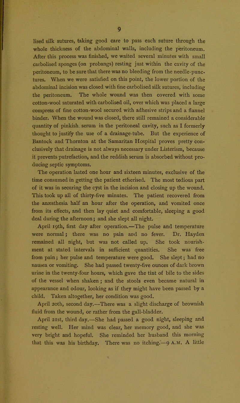 lised silk sutures, taking good care to pass each suture through the whole thickness of the abdominal walls, including the peritoneum. After this process was finished, we waited several minutes with small carbolised sponges (on probangs) resting just within the cavity of the peritoneum, to be sure that there was no bleeding from the needle-punc- tures. When we were satisfied on this point, the lower portion of the abdominal incision was closed with fine carbolised silk sutures, including the peritoneum. The whole wound was then covered with some cotton-wool saturated with carbolised oil, over which was placed a large compress of fine cotton-wool secured with adhesive strips and a flannel binder. When the wound was closed, there still remained a considerable quantity of pinkish serum in the peritoneal cavity, such as I formerly thought to justify the use of a drainage-tube. But the experience of Bantock and Thornton at the Samaritan Hospital proves pretty con- clusively that drainage is not always necessary under Listerism, because it prevents putrefaction, and the reddish serum is absorbed without pro- ducing septic symptoms. The operation lasted one hour and sixteen minutes, exclusive of the time consumed in getting the patient etherised. The most tedious part of it was in securing the cyst in the incision and closing up the wound. This took up all of thirty-five minutes. The patient recovered from the anaesthesia half an hour after the operation, and vomited once from its effects, and then lay quiet and comfortable, sleeping a good deal during the afternoon; and she slept all night. April 19th, first day after operation.—The pulse and temperature were normal; there was no pain and no fever. Dr. Hayden remained all night, but was not called up. She took nourish- ment at stated intervals in sufficient quantities. She was free from pain; her pulse and temperature were good. She slept; had no nausea or vomiting. She had passed twenty-five ounces of dark brown urine in the twenty-four hours, which gave the tint of bile to the sides of the vessel when shaken; and the stools even became natural in appearance and odour, looking as if they might have been passed by a child. Taken altogether, her condition was good. April 20th, second day.—There was a slight discharge of brownish fluid from the wound, or rather from the gall-bladder. April 21st, third day.—She had passed a good night, sleeping and resting well. Her mind was clear, her memory good, and she was very bright and hopeful. She reminded her husband this morning that this was his birthday. There was no itching.'—9 A.M. A little