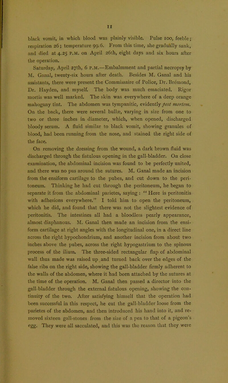 black vomit, in which blood was plainly visible. Pulse loo, feeble; respiration 26; temperature 99.6. From this time, she gradually sank, and died at 4.25 p.m. on April 26th, eight days and six hours after the operation. Saturday, April 27th, 6 P.M.—Embalmment and partial necropsy by M. Ganal, twenty-six hours after death. Besides M. Ganal and his assistants, there were present the Commissaire of Police, Dr. Bremond, Dr. Hayden, and myself. The body was much emaciated. Rigor mortis was well marked. The skin was everywhere of a deep orange mahogany tint. The abdomen was tympanitic, evidently post mortem. On the back, there were several bullre, varying in size from one to two or three inches in diameter, which, when opened, discharged bloody serum. A fluid similar to black vomit, showing granules of blood, had been running from the nose, and stained the right side of the face. On removing the dressing from the wound, a dark brown fluid was discharged through the fistulous opening in the gall-bladder. On close examination, the abdominal incision was found to be perfectly united, and there was no pus around the sutures. M. Ganal made an incision from the ensiform cartilage to the pubes, and cut down to the peri- toneum. Thinking he had cut through the peritoneum, he began to separate it from the abdominal pavietes, saying : “ Here is peritonitis with adhesions everywhere.” I told him to open the peritoneum, which he did, and found that there was not the slightest evidence of peritonitis. The intestines all had a bloodless pearly appearance, almost diaphanous. M. Ganal then made an incision from the ensi- form cartilage at right angles with the longitudinal one, in a direct line across the right hypochondrium, and another incision from about two inches above the pubes, across the right hypogastrium to the spinous process of the ilium. The three-sided rectangular flap of abdominal wall thus made was raised up and turned back over the edges of the false ribs on the right side, showing the gall-bladder firmly adherent to the walls of the abdomen, where it had been attached by the sutures at the time of the operation. M. Ganal then passed a director into the gall-bladder through the external fistulous opening, showing the con- tinuity of the two. After satisfying himself that the operation had been successful in this respect, he cut the gall-bladder loose from the parietes of the abdomen, and then introduced his hand into it, and re- moved sixteen gall-stones from the size of a pea to that of a pigeon’s egg. They were all sacculated, and this was the reason that they were