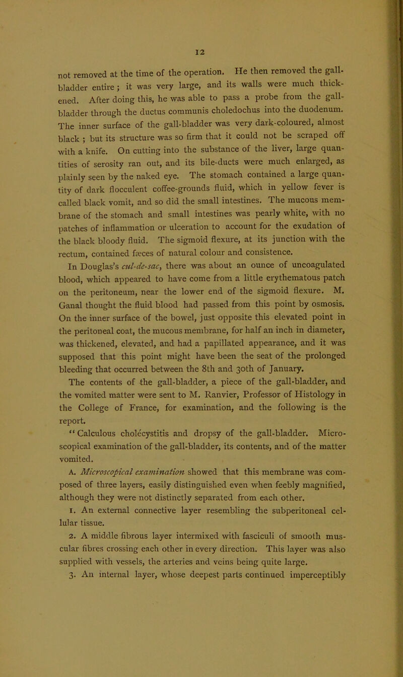 not removed at the time of the operation. He then removed the gall- bladder entire ; it was very large, and its walls were much thick- ened. After doing this, he was able to pass a probe from the gall- bladder through the ductus communis choledochus into the duodenum. The inner surface of the gall-bladder was very dark-coloured, almost black ; but its structure was so firm that it could not be scraped off with a knife. On cutting into the substance of the liver, large quan- tities of serosity ran out, and its bile-ducts were much enlarged, as plainly seen by the naked eye. The stomach contained a large quan- tity of dark flocculent cofTee-grounds fluid, which in yellow fever is called black vomit, and so did the small intestines. The mucous mem- brane of the stomach and small intestines was pearly white, with no patches of inflammation or ulceration to account for the exudation of the black bloody fluid. The sigmoid flexure, at its junction with the rectum, contained feces of natural colour and consistence. In Douglas’s cul-de-sac, there was about an ounce of uncoagulated blood, which appeared to have come from a little erythematous patch on the peritoneum, near the lower end of the sigmoid flexure. M. Ganal thought the fluid blood had passed from this point by osmosis. On the inner surface of the bowel, j ust opposite this elevated point in the peritoneal coat, the mucous membrane, for half an inch in diameter, was thickened, elevated, and had a papillated appearance, and it was supposed that this point might have been the seat of the prolonged bleeding that occurred between the 8th and 30th of January. The contents of the gall-bladder, a piece of the gall-bladder, and the vomited matter were sent to M. Ranvier, Professor of IPistology in the College of France, for examination, and the following is the report. “ Calculous cholecystitis and dropsy of the gall-bladder. Micro- scopical examination of the gall-bladder, its contents, and of the matter vomited. A. Microscopical examination showed that this membrane was com- posed of three layers, easily distinguished even when feebly magnified, although they were not distinctly separated from each other. 1. An external connective layer resembling the subperitoneal cel- lular tissue. 2. A middle fibrous layer intermixed with fasciculi of smooth mus- cular fibres crossing each other in every direction. This layer was also supplied with vessels, the arteries and veins being quite large. 3. An internal layer, whose deepest parts continued imperceptibly