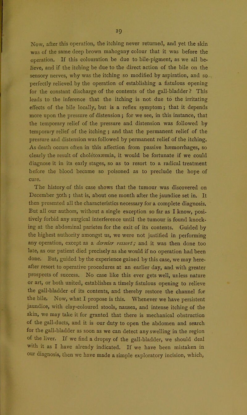 Now, after this operation, the itching never returned, and yet the skin was of the same deep brown mahogany colour that it was before the operation. If this colouration be due to bile-pigment, as we all be- lieve, and if the itching be due to the direct action of the bile on the sensory nerves, why was the itching so modified by aspiration, and so perfectly relieved by the operation of establishing a fistulous opening for the constant discharge of the contents of the gall-bladder ? This leads to the inference that the itching is not due to the irritating effects of the bile locally, but is a reflex symptom; that it depends more upon the pressure of distension; for we see, in this instance, that the temporary relief of the pressure and distension was followed by temporary relief of the itching ; and that the permanent relief of the pressure and distension was followed by permanent relief of the itching. As death occurs often in this affection from passive haemorrhages, so clearly the result of choletoxaemia, it would be fortunate if we could diagnose it in its early stages, so as to resort to a radical treatment before the blood became so poisoned as to preclude the hope of cure. The history of this case shows that the tumour was discovered on December 30th ; that is, about one month after the jaundice set in. It then presented all the characteristics necessary for a complete diagnosis. But all our authors, without a single exception so far as I know, posi- tively forbid any surgical interference until the tumour is found knock- ing at the abdominal parietes for the exit of its contents. Guided by the highest authority amongst us, we were not justified in performing any operation, except as a dernier ressort; and it was then done too late, as our patient died precisely as she would if no operation had been done. But, guided by the experience gained by this case, we may here- after resort to operative procedures at an earlier day, and with greater prospects of success. No case like this ever gets well, unless nature or art, or both united, establishes a timely fistulous opening to relieve the gall-bladder of its contents, and thereby restore the channel for the bile. Now, what I propose is this. Whenever we have persistent jaundice, with clay-coloured stools, nausea, and intense itching of the skin, we may take it for granted that there is mechanical obstruction of the gall-ducts, and it is our duty to open the abdomen and search for the gall-bladder as soon as we can detect any swelling in the region of the liver. If we find a dropsy of the gall-bladder, we should deal with it as I have already indicated. If we have been mistaken in our diagnosis, then we have made a simple exploratory incision, which,
