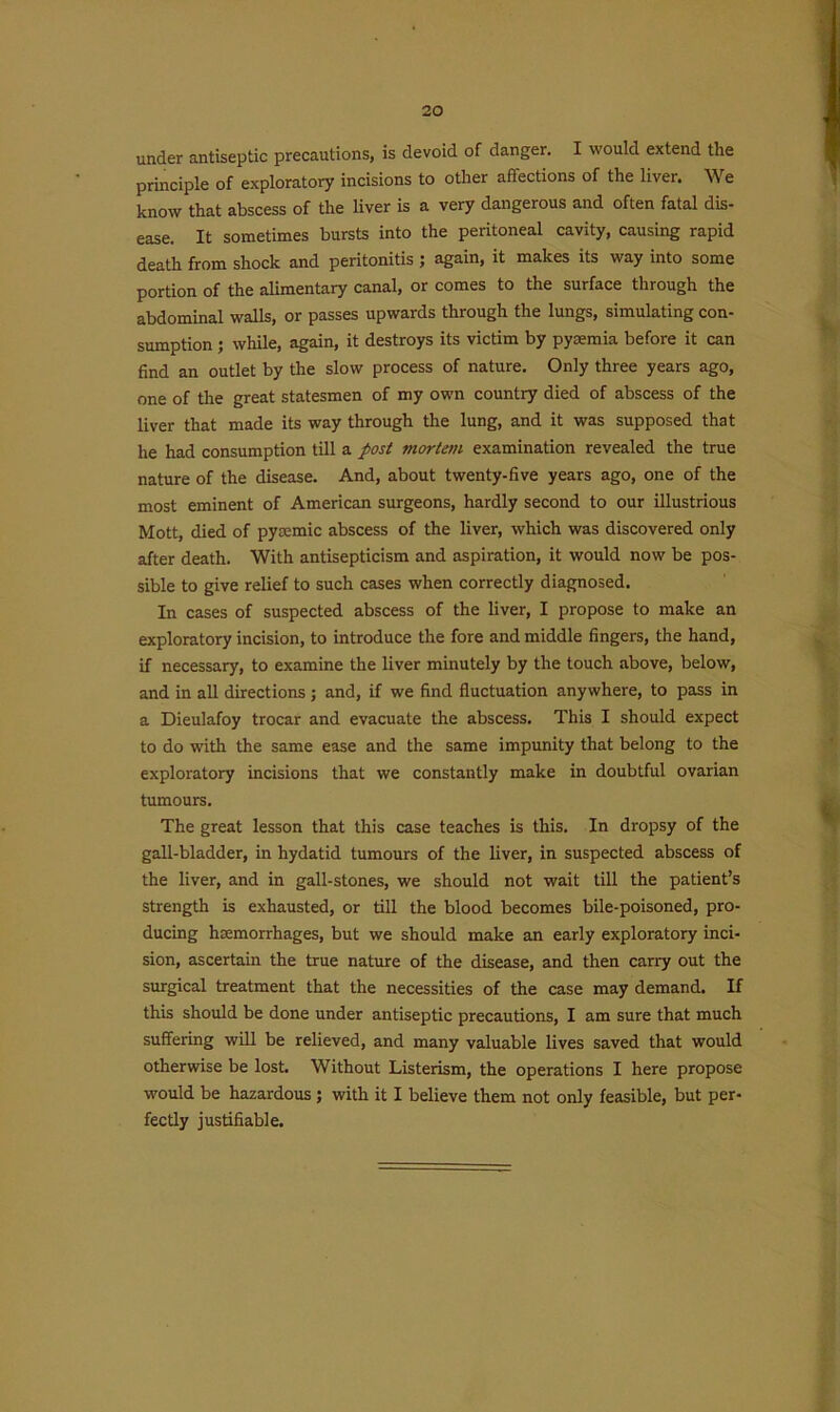 under antiseptic precautions, is devoid of danger. I would extend the principle of exploratory incisions to other affections of the liver. We know that abscess of the liver is a very dangerous and often fatal dis- ease. It sometimes bursts into the peritoneal cavity, causing rapid death from shock and peritonitis ; again, it makes its way into some portion of the alimentary canal, or comes to the surface through the abdominal walls, or passes upwards through the lungs, simulating con- sumption ; while, again, it destroys its victim by pyaemia before it can find an outlet by the slow process of nature. Only three years ago, one of the great statesmen of my own country died of abscess of the liver that made its way through the lung, and it was supposed that he had consumption till a post mortem examination revealed the true nature of the disease. And, about twenty-five years ago, one of the most eminent of American surgeons, hardly second to our illustrious Mott, died of pyremic abscess of the liver, which was discovered only after death. With antisepticism and aspiration, it would now be pos- sible to give relief to such cases when correctly diagnosed. In cases of suspected abscess of the liver, I propose to make an exploratory incision, to introduce the fore and middle fingers, the hand, if necessary, to examine the liver minutely by the touch above, below, and in all directions; and, if we find fluctuation anywhere, to pass in a Dieulafoy trocar and evacuate the abscess. This I should expect to do with the same ease and the same impunity that belong to the exploratory incisions that we constantly make in doubtful ovarian tumours. The great lesson that this case teaches is this. In dropsy of the gall-bladder, in hydatid tumours of the liver, in suspected abscess of the liver, and in gall-stones, we should not wait till the patient’s strength is exhausted, or till the blood becomes bile-poisoned, pro- ducing hemorrhages, but we should make an early exploratory inci- sion, ascertain the true nature of the disease, and then carry out the surgical treatment that the necessities of the case may demand. If this should be done under antiseptic precautions, I am sure that much suffering will be relieved, and many valuable lives saved that would otherwise be lost. Without Listerism, the operations I here propose would be hazardous ; with it I believe them not only feasible, but per- fectly justifiable.