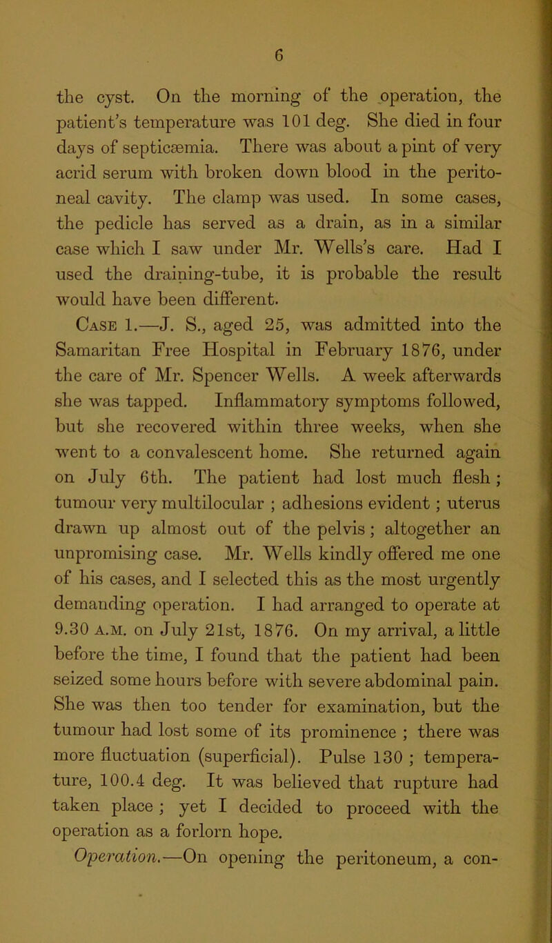 the cyst. On the morning of the operation, the patient’s temperature was 101 deg. She died in four days of septicaemia. There was about a pint of very acrid serum with broken down blood in the perito- neal cavity. The clamp was used. In some cases, the pedicle has served as a drain, as in a similar case which I saw under Mr. Wells’s care. Had I used the draining-tube, it is probable the result would have been different. Case 1.—J. S., aged 25, was admitted into the Samaritan Free Hospital in February 1876, under the care of Mr. Spencer Wells. A week afterwards she was tapped. Inflammatory symptoms followed, but she recovered within three weeks, when she went to a convalescent home. She returned again on July 6th. The patient had lost much flesh; tumour very multilocular ; adhesions evident ; uterus drawn up almost out of the pelvis; altogether an unpromising case. Mr. Wells kindly offered me one of his cases, and I selected this as the most urgently demanding operation. I had arranged to operate at 9.30 a.m. on July 21st, 1876. On my arrival, a little before the time, I found that the patient had been seized some hours before with severe abdominal pain. She was then too tender for examination, but the tumour had lost some of its prominence ; there was more fluctuation (superficial). Pulse 130 ; tempera- ture, 100.4 deg. It was believed that rupture had taken place ; yet I decided to proceed with the operation as a forlorn hope. Operation.—On opening the peritoneum, a con-