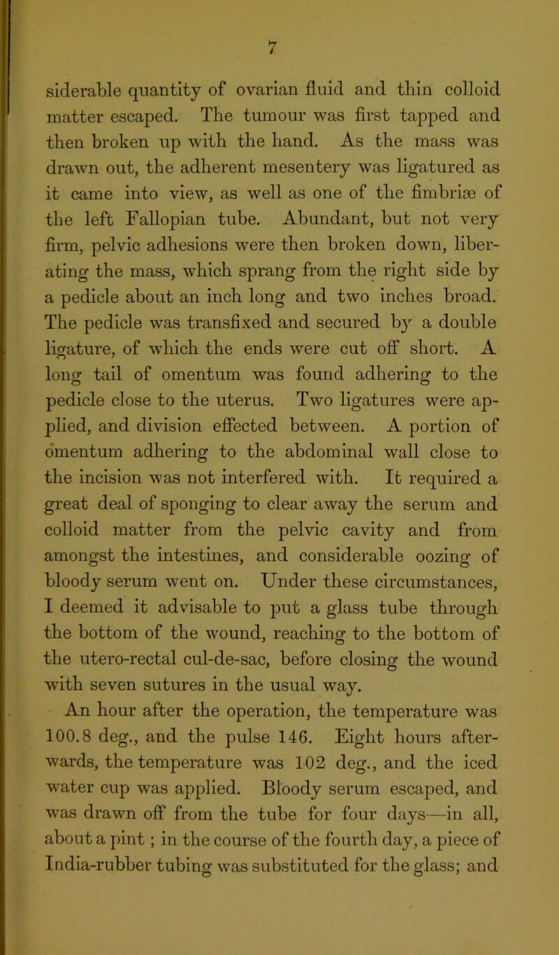 siderable quantity of ovarian fluid and thin colloid matter escaped. The tumour was first tapped and then broken up with the hand. As the mass was drawn out, the adherent mesentery was ligatured as it came into view, as well as one of the fimbrise of the left Fallopian tube. Abundant, but not very firm, pelvic adhesions were then broken down, liber- ating the mass, which sprang from the right side by a pedicle about an inch long and two inches broad. The pedicle was transfixed and secured b}r a double ligature, of which the ends were cut off short. A long tail of omentum was found adhering to the pedicle close to the uterus. Two ligatures were ap- plied, and division effected between. A portion of omentum adhering to the abdominal wall close to the incision was not interfered with. It required a great deal of sponging to clear away the serum and colloid matter from the pelvic cavity and from amongst the intestines, and considerable oozing of bloody serum went on. Under these circumstances, I deemed it advisable to put a glass tube through the bottom of the wound, reaching to the bottom of the utero-rectal cul-de-sac, before closing the wound with seven sutures in the usual way. An hour after the operation, the temperature was 100.8 deg., and the pulse 146. Eight hours after- wards, the temperature was 102 deg., and the iced water cup was applied. Bloody serum escaped, and was drawn off from the tube for four days—in all, about a pint; in the course of the fourth day, a piece of India-rubber tubing was substituted for the glass; and