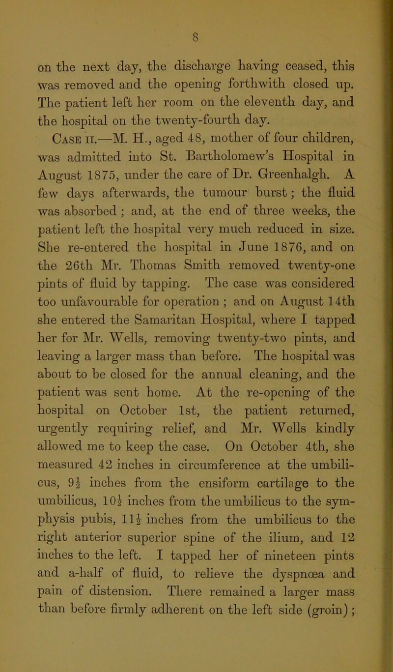 on the next day, the discharge having ceased, this was removed and the opening forthwith closed up. The patient left her room on the eleventh day, and the hospital on the twenty-fourth day. Case ii.—M. H., aged 48, mother of four children, was admitted into St. Bartholomew’s Hospital in August 1875, under the care of Dr. Greenhalgh. A few days afterwards, the tumour hurst; the fluid was absorbed ; and, at the end of three weeks, the patient left the hospital very much reduced in size. She re-entered the hospital in June 1876, and on the 26th Mr. Thomas Smith removed twenty-one pints of fluid by tapping. The case was considered too unfavourable for operation ; and on August 14th she entered the Samaritan Hospital, where I tapped her for Mr. Wells, removing twenty-two pints, and leaving a larger mass than before. The hospital was about to be closed for the annual cleaning, and the patient was sent home. At the re-opening of the hospital on October 1st, the patient returned, urgently requiring relief, and Mr. Wells kindly allowed me to keep the case. On October 4th, she measured 42 inches in circumference at the umbili- cus, 9| inches from the ensiform cartihge to the umbilicus, lOi inches from the umbilicus to the sym- physis pubis, Hi inches from the umbilicus to the right anterior superior spine of the ilium, and 12 inches to the left. I tapped her of nineteen pints and a-half of fluid, to relieve the dyspnoea and pain of distension. There remained a larger mass than before firmly adherent on the left side (groin) ;