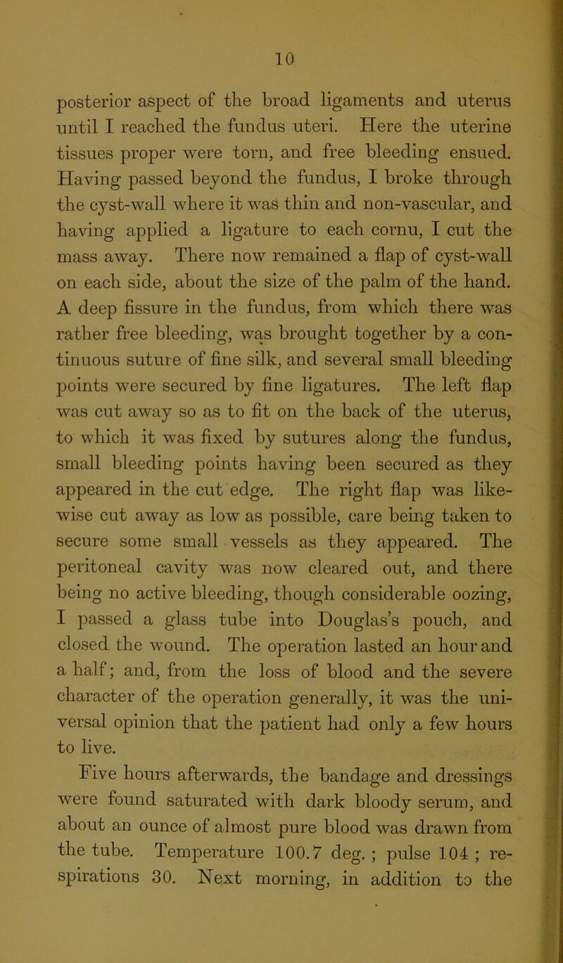 posterior aspect of the broad ligaments and uterus until I reached the fundus uteri. Here the uterine tissues proper were torn, and free bleeding ensued. Having passed beyond the fundus, I broke through the cyst-wall where it was thin and non-vascular, and having applied a ligature to each cornu, I cut the mass away. There now remained a flap of cyst-wall on each side, about the size of the palm of the hand. A deep fissure in the fundus, from which there was rather free bleeding, was brought together by a con- tinuous suture of fine silk, and several small bleeding points were secured by fine ligatures. The left flap was cut away so as to fit on the back of the uterus, to which it was fixed by sutures along the fundus, small bleeding points having been secured as they appeared in the cut edge. The right flap was like- wise cut away as low as possible, care being taken to secure some small vessels as they appeared. The peritoneal cavity was now cleared out, and there being no active bleeding, though considerable oozing, I passed a glass tube into Douglas’s pouch, and closed the wound. The operation lasted an hour and a half; and, from the loss of blood and the severe character of the operation generally, it was the uni- versal opinion that the patient had only a few hours to live. Five hours afterwards, the bandage and dressings were found saturated with dark bloody serum, and about an ounce of almost pure blood was drawn from the tube. Temperature 100.7 deg.; pulse 104; re- spirations 30. Next morning, in addition to the