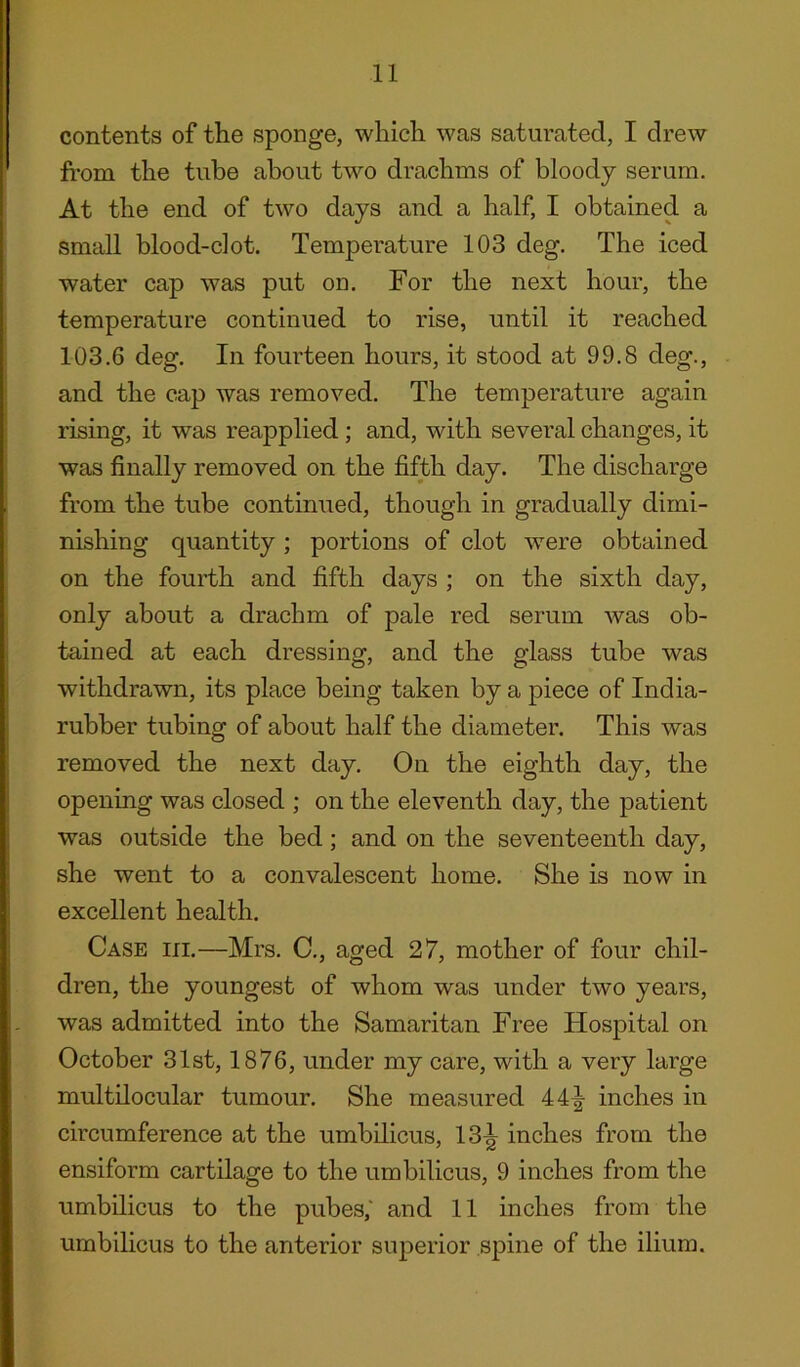 contents of the sponge, which was saturated, I drew from the tube about two drachms of bloody serum. At the end of two days and a half, I obtained a small blood-clot. Temperature 103 deg. The iced water cap was put od. For the next hour, the temperature continued to rise, until it reached 103.6 deg. In fourteen hours, it stood at 99.8 cleg., and the cap was removed. The temperature again rising, it was reapplied ; and, with several changes, it was finally removed on the fifth day. The discharge from the tube continued, though in gradually dimi- nishing quantity ; portions of clot were obtained on the fourth and fifth days ; on the sixth day, only about a drachm of pale red serum was ob- tained at each dressing, and the glass tube was withdrawn, its place being taken by a piece of India- rubber tubing of about half the diameter. This was removed the next day. On the eighth day, the opening was closed ; on the eleventh day, the patient was outside the bed; and on the seventeenth day, she went to a convalescent home. She is now in excellent health. Case hi.—Mrs. C., aged 27, mother of four chil- dren, the youngest of whom was under two years, was admitted into the Samaritan Free Hospital on October 31st, 1876, under my care, with a very large multilocular tumour. She measured 44^- inches in circumference at the umbilicus, 13^ inches from the ensiform cartilage to the umbilicus, 9 inches from the umbilicus to the pubes,' and 11 inches from the umbilicus to the anterior superior spine of the ilium.