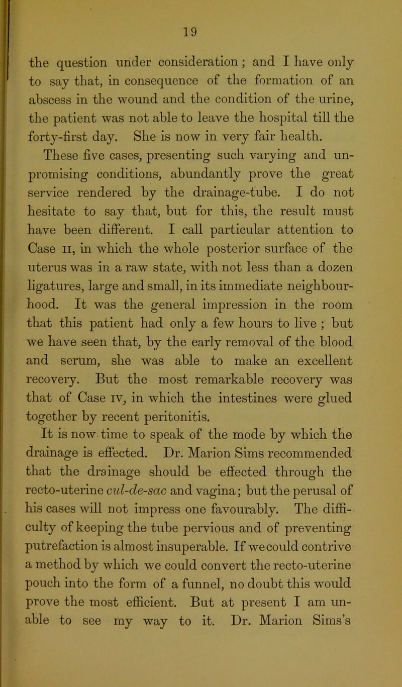 the question under consideration ; and I have only to say that, in consequence of the formation of an abscess in the wound and the condition of the urine, the patient was not able to leave the hospital till the forty-first day. She is now in very fair health. These five cases, presenting such varying and un- promising conditions, abundantly prove the great service rendered by the drainage-tube. I do not hesitate to say that, but for this, the result must have been different. I call particular attention to Case II, in which the whole posterior surface of the uterus was in a raw state, with not less than a dozen ligatures, large and small, in its immediate neighbour- hood. It was the general impression in the room that this patient had only a few hours to live ; but we have seen that, by the early removal of the blood and serum, she was able to make an excellent recovery. But the most remarkable recovery was that of Case iv, in which the intestines were glued together by recent peritonitis. It is now time to speak of the mode by which the drainage is effected. Dr. Marion Sims recommended that the drainage should be effected through the recto-uterine cul-de-sac and vagina; but the perusal of his cases will not impress one favourably. The diffi- culty of keeping the tube pervious and of preventing putrefaction is almost insuperable. If we could contrive a method by which we could convert the recto-uterine pouch into the form of a funnel, no doubt this would prove the most efficient. But at present I am un- able to see my way to it. Dr. Marion Sims’s