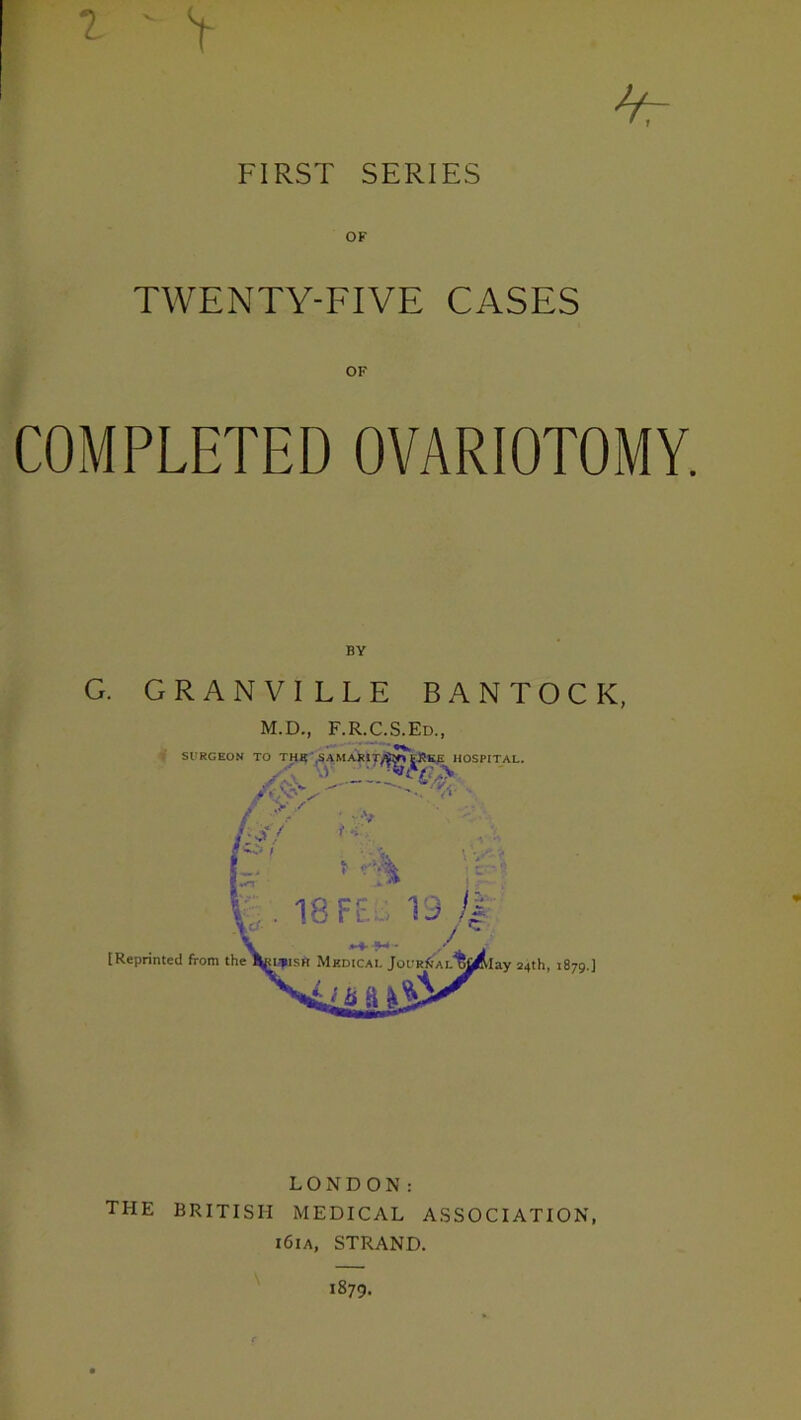 2 < V * FIRST SERIES TWENTY-FIVE CASES OF COMPLETED OVARIOTOMY. G. GRANVILLE BANTOCK, M.D., F.R.C.S.Ed., Sl'RGEON TO TH«-,SAMARIT/^>^fiEE^HOSPITAL. » f,t/ T-S I t 18 Ff ‘.19 /J [Reprinted from the lay 24th, 1879.] LONDON: THE BRITISH MEDICAL ASSOCIATION, i6ia, STRAND. i879-
