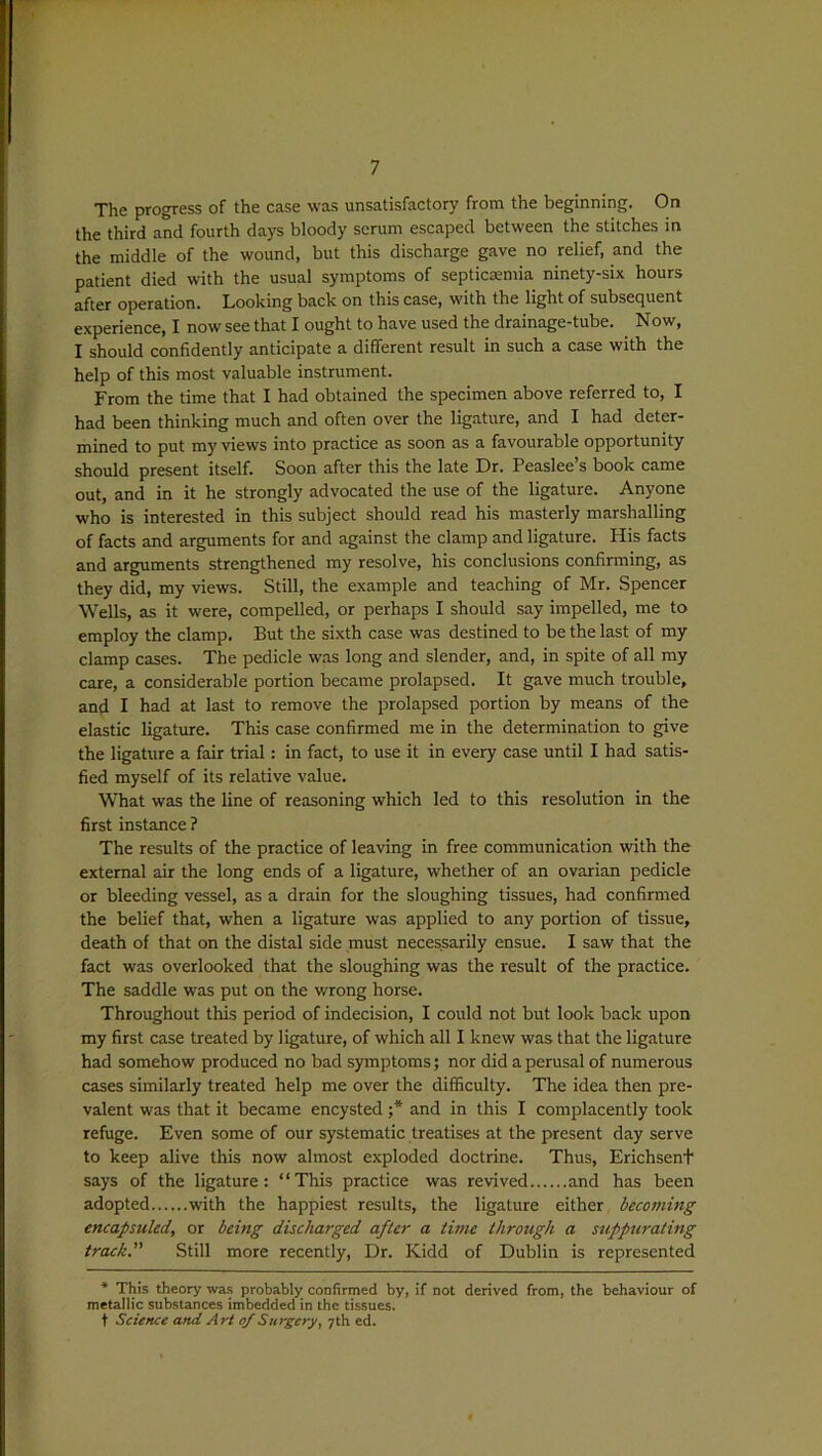 The progress of the case was unsatisfactory from the beginning. On the third and fourth days bloody serum escaped between the stitches in the middle of the wound, but this discharge gave no relief, and the patient died with the usual symptoms of septicaemia ninety-six hours after operation. Looking back on this case, with the light of subsequent experience, I now see that I ought to have used the drainage-tube. Now, I should confidently anticipate a different result in such a case with the help of this most valuable instrument. From the time that I had obtained the specimen above referred to, I had been thinking much and often over the ligature, and I had deter- mined to put my views into practice as soon as a favourable opportunity should present itself. Soon after this the late Dr. Peaslee’s book came out, and in it he strongly advocated the use of the ligature. Anyone who is interested in this subject should read his masterly marshalling of facts and arguments for and against the clamp and ligature. His facts and arguments strengthened my resolve, his conclusions confirming, as they did, my views. Still, the example and teaching of Mr. Spencer Wells, as it were, compelled, or perhaps I should say impelled, me to employ the clamp. But the sixth case was destined to be the last of my clamp cases. The pedicle was long and slender, and, in spite of all my care, a considerable portion became prolapsed. It gave much trouble, and I had at last to remove the prolapsed portion by means of the elastic ligature. This case confirmed me in the determination to give the ligature a fair trial: in fact, to use it in every case until I had satis- fied myself of its relative value. What was the line of reasoning which led to this resolution in the first instance ? The results of the practice of leaving in free communication with the external air the long ends of a ligature, whether of an ovarian pedicle or bleeding vessel, as a drain for the sloughing tissues, had confirmed the belief that, when a ligature was applied to any portion of tissue, death of that on the distal side must necessarily ensue. I saw that the fact was overlooked that the sloughing was the result of the practice. The saddle was put on the wrong horse. Throughout this period of indecision, I could not but look back upon my first case treated by ligature, of which all I knew was that the ligature had somehow produced no bad symptoms; nor did a perusal of numerous cases similarly treated help me over the difficulty. The idea then pre- valent was that it became encysted ;* and in this I complacently took refuge. Even some of our systematic treatises at the present day serve to keep alive this now almost exploded doctrine. Thus, Ericlisent says of the ligature: “This practice was revived and has been adopted with the happiest results, the ligature either becoming encapsuled, or being discharged after a time through a suppurating track. Still more recently, Dr. Kidd of Dublin is represented * This theory was probably confirmed by, if not derived from, the behaviour of metallic substances imbedded in the tissues. t Science and Art of Surgery, 7th ed.