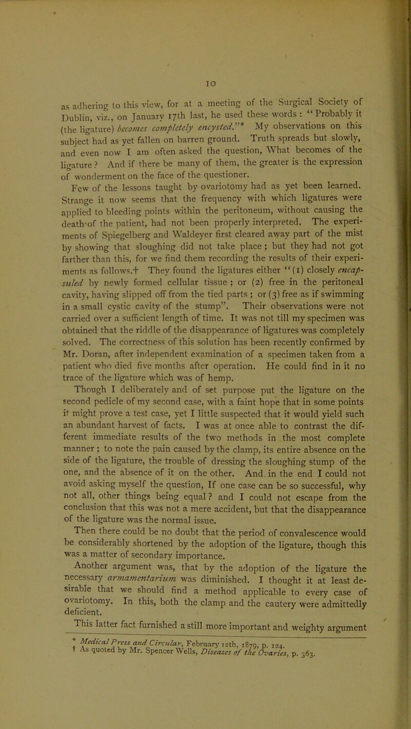 TO as adhering to this new, for at a meeting of the Surgical Society of Dublin, viz., on January 17th last, he used these words : “Probably it (the ligature) becomes completely encysted.* My observations on this subject had as yet fallen on barren ground. Truth spreads but slowly, and even now I am often asked the question, What becomes of the ligature ? And if there be many of them, the greater is the expression of wonderment on the face of the questioner. Few of the lessons taught by ovariotomy had as yet been learned. Strange it now seems that the frequency with which ligatures were applied to bleeding points within the peritoneum, without causing the death-of the patient, had not been properly interpreted. The experi- ments of Spiegelberg and Waldeyer first cleared avyay part of the mist by showing that sloughing did not take place ; but they had not got farther than this, for we find them recording the results of their experi- ments as follows. + They found the ligatures either “(1) closely encap- stiled by newly formed cellular tissue ; or (2) free in the peritoneal cavity, having slipped off from the tied parts ; or (3) free as if swimming in a small cystic cavity of the stump”. Their observations were not carried over a sufficient length of time. It was not till my specimen was obtained that the riddle of the disappearance of ligatures was completely solved. The correctness of this solution has been recently confirmed by Mr. Doran, after independent examination of a specimen taken from a patient who died five months after operation. He could find in it no trace of the ligature which was of hemp. Though I deliberately and of set purpose put the ligature on the second pedicle of my second case, with a faint hope that in some points it might prove a test case, yet I little suspected that it would yield such an abundant harvest of facts. I was at once able to contrast the dif- ferent immediate results of the two methods in the most complete manner ; to note the pain caused by the clamp, its entire absence on the side of the ligature, the trouble of dressing the sloughing stump of the one, and the absence of it on the other. And in the end I could not avoid asking myself the question, If one case can be so successful, why not all, other things being equal ? and I could not escape from the conclusion that this was not a mere accident, but that the disappearance of the ligature was the normal issue. Then there could be no doubt that the period of convalescence would be considerably shortened by the adoption of the ligature, though this was a matter of secondary importance. Another argument was, that by the adoption of the ligature the necessary armamentarium was diminished. I thought it at least de- sirable that we should find a method applicable to every case of ovariotomy. In this, both the clamp and the cautery were admittedly deficient. This latter fact furnished a still more important and weighty argument -* t Medical Press and Circular, February 12th, 1870, p. 124. As quoted by Mr. Spencer Wells, Diseases of the Ovaries, p. 363.