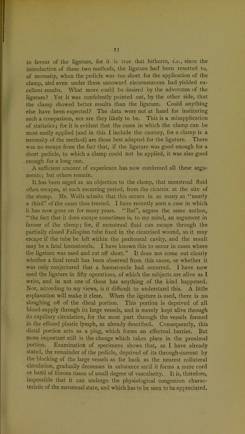 in favour of the ligature, for it is true that hitherto, i.e., since the introduction of these two methods, the ligature had been resorted to, of necessity, when the pedicle was too short for the application of the clamp, and even under these untoward circumstances had yielded ex- cellent results. What more could be desired by the advocates of the ligature? Yet it was confidently pointed out, by the other side, that the clamp showed better results than the ligature. Could anything else have been expected? The data were not at hand for instituting such a comparison, nor are they likely to be. This is a misapplication of statistics; for it is evident that the cases in which the clamp can be most easily applied (and in this I include the cautery, for a clamp is a necessity of the method) are those best adapted for the ligature. There was no escape from the fact that, if the ligature was good enough for a short pedicle, to which a clamp could not be applied, it was also good enough for a long one. A sufficient amount of experience has now confirmed all these argu- ments ; but others remain. It has been urged as an objection to the clamp, that menstrual fluid often escapes, at each recurring period, from the cicatrix at the site of the stump. Mr. Wells admits that this occurs in as many as “nearly a third” of the cases thus treated. I have recently seen a case in which it has now gone on for many years. “But”, argues the same author, “the fact that it does escape sometimes is, to my mind, an argument in favour of the clamp; for, if menstrual fluid can escape through the partially closed Fallopian tube fixed in the cicatrised wound, so it may escape if the tube be left within the peritoneal cavity, and the result may be a fatal hrematocele. I have known this to occur in cases where the ligature was used and cut off short.” It does not come out clearly whether a fatal result has been observed from this cause, or whether it was only conjectured that a hsematocele had occurred. I have now used the ligature in fifty operations, of which the subjects are alive as I write, and in not one of these has anything of the kind happened. Nor, according to my views, is it difficult to understand this. A little explanation will make it clear. When the ligature is used, there is no sloughing off of the distal portion. This portion is deprived of all blood-supply through its large vessels, and is merely kept alive through its capillary circulation, for the most part through the vessels formed in the effused plastic lymph, as already described. Consequently, this distal portion acts as a plug, which forms an effectual barrier. But more important still is the change which takes place in the proximal portion. Examination of specimens shows that, as I have already stated, the remainder of the pedicle, deprived of its through-current by the blocking of the large vessels as far back as the nearest collateral circulation, gradually decreases in substance until it forms a mere cord or band of fibrous tissue of small degree of vascularity. It is, therefore, impossible that it can undergo the physiological congestion charac- teristic of the menstrual state, and which has to be seen to be appreciated.