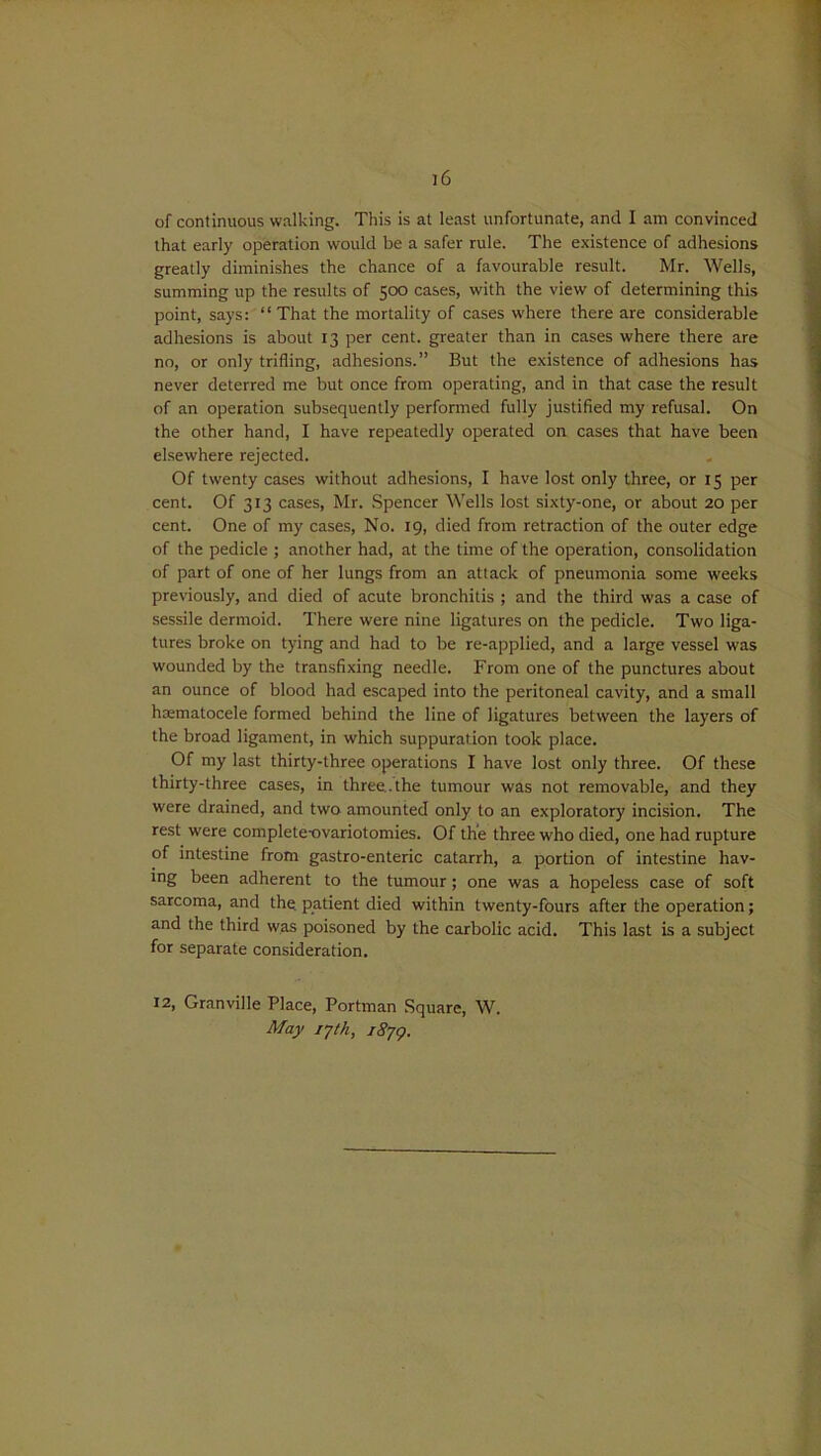 of continuous walking. This is at least unfortunate, and I am convinced that early operation would be a safer rule. The existence of adhesions greatly diminishes the chance of a favourable result. Mr. Wells, summing up the results of 500 cases, with the view of determining this point, says: “ That the mortality of cases where there are considerable adhesions is about 13 per cent, greater than in cases where there are no, or only trifling, adhesions.” But the existence of adhesions has never deterred me but once from operating, and in that case the result of an operation subsequently performed fully justified my refusal. On the other hand, I have repeatedly operated on cases that have been elsewhere rejected. Of twenty cases without adhesions, I have lost only three, or 15 per cent. Of 313 cases, Mr. Spencer Wells lost sixty-one, or about 20 per cent. One of my cases, No. 19, died from retraction of the outer edge of the pedicle ; another had, at the time of the operation, consolidation of part of one of her lungs from an attack of pneumonia some weeks previously, and died of acute bronchitis ; and the third was a case of sessile dermoid. There were nine ligatures on the pedicle. Two liga- tures broke on tying and had to be re-applied, and a large vessel was wounded by the transfixing needle. From one of the punctures about an ounce of blood had escaped into the peritoneal cavity, and a small hematocele formed behind the line of ligatures between the layers of the broad ligament, in which suppuration took place. Of my last thirty-three operations I have lost only three. Of these thirty-three cases, in three, the tumour was not removable, and they were drained, and two amounted only to an exploratory incision. The rest were complete-ovariotomies. Of the three who died, one had rupture of intestine from gastro-enteric catarrh, a portion of intestine hav- ing been adherent to the tumour ; one was a hopeless case of soft sarcoma, and the. patient died within twenty-fours after the operation; and the third was poisoned by the carbolic acid. This last is a subject for separate consideration. 12, Granville Place, Portman Square, W. May 17th, i8jq.