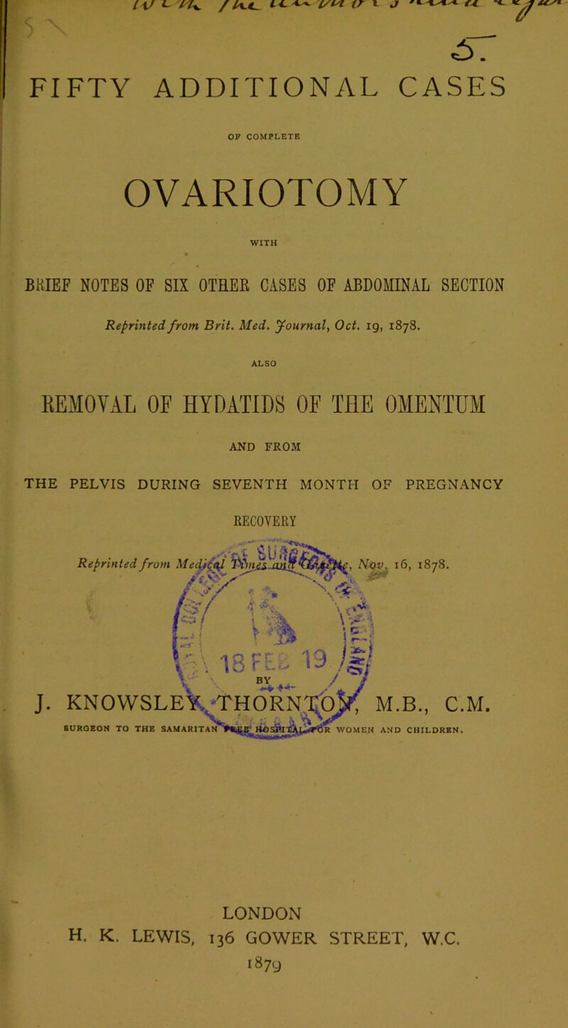 5. FIFTY ADDITIONAL CASES OP COMPLETE OVARIOTOMY WITH BRIEF NOTES OF SIX OTHER CASES OF ABDOMINAL SECTION Reprinted from Brit. Med. journal, Oct. ig, 1878. ALSO REMOVAL OF HYDATIDS OF THE OMENTUM AND FROM THE PELVIS DURING SEVENTH MONTH OF PREGNANCY RECOVERY LONDON H. K. LEWIS, 136 GOWER STREET, W.C. 1879