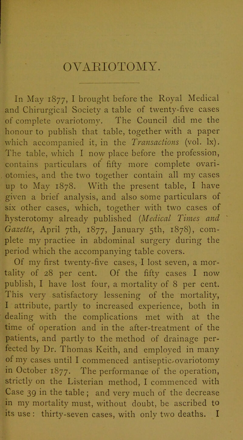 OVARIOTOMY. In May 1877, I brought before the Royal Medical and Chirurgical Society a table of twenty-five cases of complete ovariotomy. The Council did me the honour to publish that table, together with a paper which accompanied it, in the Transactions (vol. lx). The table, which I now place before the profession, contains particulars of fifty more complete ovari- otomies, and the two together contain all my cases up to May 1878. With the present table, I have given a brief analysis, and also some particulars of six other cases, which, together with two cases of hysterotomy already published [Medical Times and Gazette, April 7th, 1877, January 5th, 1878), com- plete my practice in abdominal surgery during the period which the accompanying table covers. Of my first twenty-five cases, I lost seven, a mor- tality of 28 per cent. Of the fifty cases I now publish, I have lost four, a mortality of 8 per cent. This very satisfactory lessening of the mortality, I attribute, partly to increased experience, both in dealing with the complications met with at the time of operation and in the after-treatment of the patients, and partly to the method of drainage per- fected by Dr. Thomas Keith, and employed in many of my cases until I commenced antiseptioovariotomy in October 1877. The performance of the operation, strictly on the Listerian method, I commenced with Case 3g in the table ; and very much of the decrease in my mortality must, without doubt, be ascribed to its use : thirty-seven cases, with only two deaths. I