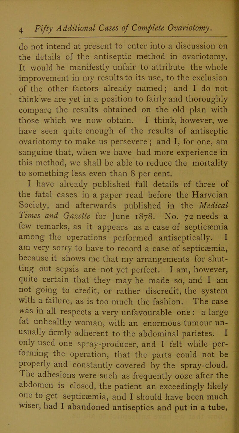 do not intend at present to enter into a discussion on the details of the antiseptic method in ovariotomy. It would be manifestly unfair to attribute the whole improvement in my results to its use, to the exclusion of the other factors already named ; and I do not think we are yet in a position to fairly and thoroughly compare the results obtained on the old plan with those which we now obtain. I think, however, we have seen quite enough of the results of antiseptic ovariotomy to make us persevere ; and I, for one, am sanguine that, when we have had more experience in this method, we shall be able to reduce the mortality to something less even than 8 per cent. I have already published full details of three of the fatal cases in a paper read before the Harveian Society, and afterwards published in the Medical Times and Gazette for June 1878. No. 72 needs a few remarks, as it appears as a case of septicaemia among the operations performed antiseptically. I am very sorry to have to record a case of septicaemia, because it shows me that my arrangements for shut- ting out sepsis are not yet perfect. I am, however, quite certain that they may be made so, and I am not going to credit, or rather discredit, the system with a failure, as is too much the fashion. The case was in all respects a very unfavourable one : a large fat unhealthy woman, with an enormous tumour un- usually firmly adherent to the abdominal parietes. I only used one spray-producer, and I felt while per- forming the operation, that the parts could not be properly and constantly covered by the spray-cloud. The adhesions were such as frequently ooze after the abdomen is closed, the patient an exceedingly likely one to get septicaemia, and I should have been much wiser, had I abandoned antiseptics and put in a tube,