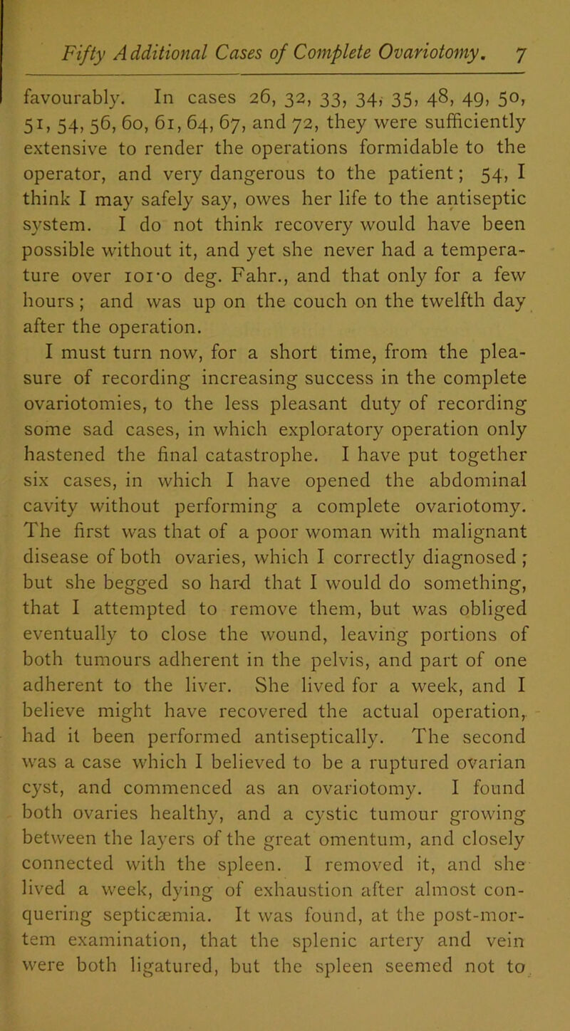 favourably. In cases 26, 32, 33, 34, 35, 48, 49, 50, 51, 54, 56, 60, 61, 64, 67, and 72, they were sufficiently extensive to render the operations formidable to the operator, and very dangerous to the patient; 54, I think I may safely say, owes her life to the antiseptic system. I do not think recovery would have been possible without it, and yet she never had a tempera- ture over ioi’o deg. Fahr., and that only for a few hours ; and was up on the couch on the twelfth day after the operation. I must turn now, for a short time, from the plea- sure of recording increasing success in the complete ovariotomies, to the less pleasant duty of recording some sad cases, in which exploratory operation only hastened the final catastrophe. I have put together six cases, in which I have opened the abdominal cavity without performing a complete ovariotomy. The first was that of a poor woman with malignant disease of both ovaries, which I correctly diagnosed ; but she begged so hard that I would do something, that I attempted to remove them, but was obliged eventually to close the wound, leaving portions of both tumours adherent in the pelvis, and part of one adherent to the liver. She lived for a week, and I believe might have recovered the actual operation, had it been performed antiseptically. The second was a case which I believed to be a ruptured ovarian cyst, and commenced as an ovariotomy. I found both ovaries healthy, and a cystic tumour growing between the layers of the great omentum, and closely connected with the spleen. I removed it, and she lived a week, dying of exhaustion after almost con- quering septicaemia. It was found, at the post-mor- tem examination, that the splenic artery and vein were both ligatured, but the spleen seemed not to